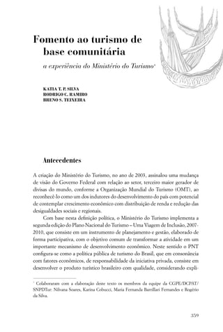 Fomento ao turismo de
  base comunitária
     a experiência do Ministério do Turismo*


     KATIA T. P. SILVA
     RODRIGO C. RAMIRO
     BRENO S. TEIXEIRA




     Antecedentes

A criação do Ministério do Turismo, no ano de 2003, assinalou uma mudança
de visão do Governo Federal com relação ao setor, terceiro maior gerador de
divisas do mundo, conforme a Organização Mundial do Turismo (OMT), ao
reconhecê-lo como um dos indutores do desenvolvimento do país com potencial
de contemplar crescimento econômico com distribuição de renda e redução das
desigualdades sociais e regionais.
     Com base nesta deﬁnição política, o Ministério do Turismo implementa a
segunda edição do Plano Nacional do Turismo – Uma Viagem de Inclusão, 2007-
2010, que consiste em um instrumento de planejamento e gestão, elaborado de
forma participativa, com o objetivo comum de transformar a atividade em um
importante mecanismo de desenvolvimento econômico. Neste sentido o PNT
conﬁgura-se como a política pública de turismo do Brasil, que em consonância
com fatores econômicos, de responsabilidade da iniciativa privada, consiste em
desenvolver o produto turístico brasileiro com qualidade, considerando expli-

*
 Colaboraram com a elaboração deste texto os membros da equipe da CGPE/DCPAT/
SNPDTur: Nilvana Soares, Karina Cobucci, Maria Fernanda Barrillari Fernandes e Rogério
da Silva.



                                                                                  359
 