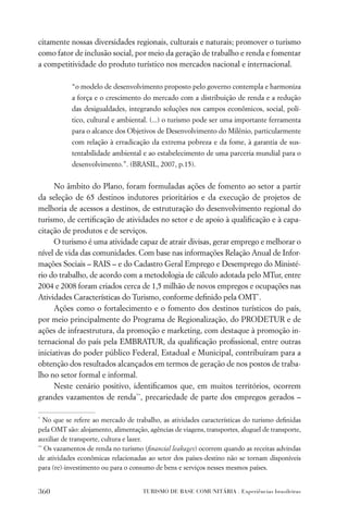citamente nossas diversidades regionais, culturais e naturais; promover o turismo
como fator de inclusão social, por meio da geração de trabalho e renda e fomentar
a competitividade do produto turístico nos mercados nacional e internacional.

            “o modelo de desenvolvimento proposto pelo governo contempla e harmoniza
            a força e o crescimento do mercado com a distribuição de renda e a redução
            das desigualdades, integrando soluções nos campos econômicos, social, polí-
            tico, cultural e ambiental. (...) o turismo pode ser uma importante ferramenta
            para o alcance dos Objetivos de Desenvolvimento do Milênio, particularmente
            com relação à erradicação da extrema pobreza e da fome, à garantia de sus-
            tentabilidade ambiental e ao estabelecimento de uma parceria mundial para o
            desenvolvimento.”. (BRASIL, 2007, p.15).


      No âmbito do Plano, foram formuladas ações de fomento ao setor a partir
da seleção de 65 destinos indutores prioritários e da execução de projetos de
melhoria de acessos a destinos, de estruturação do desenvolvimento regional do
turismo, de certiﬁcação de atividades no setor e de apoio à qualiﬁcação e à capa-
citação de produtos e de serviços.
      O turismo é uma atividade capaz de atrair divisas, gerar emprego e melhorar o
nível de vida das comunidades. Com base nas informações Relação Anual de Infor-
mações Sociais – RAIS – e do Cadastro Geral Emprego e Desemprego do Ministé-
rio do trabalho, de acordo com a metodologia de cálculo adotada pelo MTur, entre
2004 e 2008 foram criados cerca de 1,5 milhão de novos empregos e ocupações nas
Atividades Características do Turismo, conforme deﬁnido pela OMT*.
      Ações como o fortalecimento e o fomento dos destinos turísticos do país,
por meio principalmente do Programa de Regionalização, do PRODETUR e de
ações de infraestrutura, da promoção e marketing, com destaque à promoção in-
ternacional do país pela EMBRATUR, da qualiﬁcação proﬁssional, entre outras
iniciativas do poder público Federal, Estadual e Municipal, contribuíram para a
obtenção dos resultados alcançados em termos de geração de nos postos de traba-
lho no setor formal e informal.
      Neste cenário positivo, identiﬁcamos que, em muitos territórios, ocorrem
grandes vazamentos de renda**, precariedade de parte dos empregos gerados –

*
   No que se refere ao mercado de trabalho, as atividades características do turismo deﬁnidas
pela OMT são: alojamento, alimentação, agências de viagens, transportes, aluguel de transporte,
auxiliar de transporte, cultura e lazer.
**
   Os vazamentos de renda no turismo (ﬁnancial leakages) ocorrem quando as receitas advindas
de atividades econômicas relacionadas ao setor dos países-destino não se tornam disponíveis
para (re)-investimento ou para o consumo de bens e serviços nesses mesmos países.


360                                  TURISMO DE BASE COMUNITÁRIA . Experiências brasileiras
 