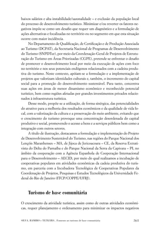 baixos salários e alta instabilidade/sazonalidade – e exclusão da população local
do processo de desenvolvimento turístico. Minimizar e/ou reverter os fatores ne-
gativos impõe-se como um desaﬁo que requer um diagnóstico e a formulação de
ações alternativas e focalizadas no território ou no segmento em que esta situação
ocorre com maior incidência.
      No Departamento de Qualiﬁcação, de Certiﬁcação e de Produção Associada
ao Turismo (DCPAT), da Secretaria Nacional de Programas de Desenvolvimento
do Turismo (SNPDTur), por meio da Coordenação-Geral de Projetos de Estrutu-
ração do Turismo em Áreas Priorizadas (CGPE), pretende-se enfrentar o desaﬁo
de promover o desenvolvimento local por meio da execução de ações com foco
no território e nos seus potenciais endógenos relacionados com a cadeira produ-
tiva do turismo. Neste contexto, apóiam-se a formulação e a implementação de
projetos que valorizam identidades culturais e, também, o incremento do capital
social para a promoção do desenvolvimento sustentável. Para tanto, concentra
suas ações em áreas de menor dinamismo econômico e reconhecido potencial
turístico, bem como regiões afetadas por grandes investimentos privados relacio-
nados à infraestrutura turística.
      Desse modo, propõe-se a utilização, de forma sinérgica, das potencialidades
do atrativo para a melhoria dos resultados econômicos e da qualidade de vida lo-
cal, com a valorização da cultura e a preservação do meio ambiente, evitando que
o crescimento do turismo provoque uma concentração desordenada do capital
produtivo e social, promovendo o acesso a bens e a serviços públicos bem como a
integração com outros setores.
      A título de ilustração, destacamos a formulação e implementação do Projeto
de Desenvolvimento Sustentável do Turismo, nas regiões do Parque Nacional dos
Lençóis Maranhenses – MA, de Jijoca de Jericoacoara – CE, da Reserva Extrati-
vista do Delta do Parnaíba e do Parque Nacional da Serra da Capivara – PI, no
âmbito da cooperação com a Agência Espanhola de Cooperação Internacional
para o Desenvolvimento – AECID, por meio do qual realizamos a incubação de
cooperativas populares em atividades econômicas da cadeia produtiva do turis-
mo, em parceria com a Incubadora Tecnológica de Cooperativas Populares da
Coordenação de Projetos, Pesquisas e Estudos Tecnológicos da Universidade Fe-
deral do Rio de Janeiro (ITCP/COPPE/UFRJ).



     Turismo de base comunitária

O crescimento da atividade turística, assim como de outras atividades econômi-
cas, requer planejamento e ordenamento para minimizar os impactos negativos


SILVA, RAMIRO e TEIXEIRA . Fomento ao turismo de base comunitária             361
 