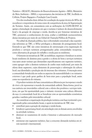 Turístico – DEAOT), Ministério do Desenvolvimento Agrário – MDA, Ministério
do Meio Ambiente – MMA; e representantes das iniciativas de TBC Acolhida na
Colônia, Projeto Bagagem e Fundação Casa Grande.
      Um dos resultados deste debate foi a avaliação da equipe técnica do MTur de
reconhecer a importância do tema como de competência da área de Segmentação
do Turismo. Assim, em consonância com as atribuições da CGPE/DCPAT de
apoiar a formulação de projetos em que o turismo é indutor do desenvolvimento
local e da geração de emprego e renda, decidiu-se por fomentar iniciativas de
TBC, promover o conhecimento do tema, avaliar a viabilidade socioeconômica
destas iniciativas por meio de um Edital de Chamada Pública de Projetos.
      No edital da chamada pública, face á diversidade conceitual e das experiên-
cias referentes ao TBC, o MTur privilegiou a dimensão do protagonismo local.
Entende-se que TBC são como iniciativas de estruturação e/ou organização de
produtos e serviços turísticos protagonizados pelas comunidades receptoras,
como alternativa de geração de trabalho e renda para os residentes.
      O fomento às iniciativas de TBC ao mobilizar, organizar e fortalecer os atores
locais residentes de destinos para a gestão e a oferta de bens e serviços turísticos
visa tanto atrair turistas que demandam especiﬁcamente este segmento turístico,
como agregar valor a destinos turísticos de cunho mais tradicional, por meio da
oferta deste segmento, cujos elementos de preservação e valorização da cultura
local, sua identidade e produção são de interesse dos visitantes. A interação entre
a comunidade fortalecida em todos os aspectos da sustentabilidade e os visitantes
externos é que pode gerar ganhos de bem-estar para a população local, assim
como na experiência do visitante.
      O produto turístico de base comunitária se diferencia por incorporar o modo
de viver e de representar o mundo da comunidade anﬁtriã. Desta forma, prevê na
sua essência um intercâmbio cultural com a oferta dos produtos e serviços turís-
ticos, em que há oportunidade para o visitante vivenciar uma cultura diferente
da sua e à comunidade local de se beneﬁciar com as oportunidades econômicas
geradas e também pelo intercâmbio cultural.
      Ao considerar a organização da produção turística com base territorial e pro-
tagonizado pelas comunidades locais, o apoio às iniciativas de TBC visa:
• contribuir para a geração de emprego e renda locais,
• fortalecer a governança local, em articulação com os demais atores envolvidos
     na atividade turística,
• diminuir os vazamentos de renda e fomentar o adensamento do mercado
     local,
• estruturar este segmento turístico, face a crescente demanda turística em ní-
     veis nacional e internacional,


SILVA, RAMIRO e TEIXEIRA . Fomento ao turismo de base comunitária               363
 