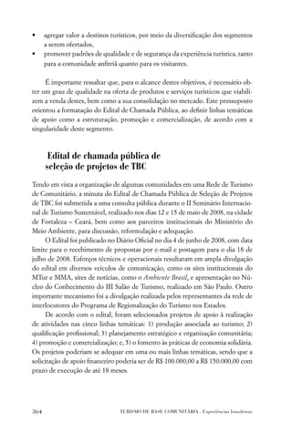•     agregar valor a destinos turísticos, por meio da diversiﬁcação dos segmentos
      a serem ofertados,
•     promover padrões de qualidade e de segurança da experiência turística, tanto
      para a comunidade anﬁtriã quanto para os visitantes.

     É importante ressaltar que, para o alcance destes objetivos, é necessário ob-
ter um grau de qualidade na oferta de produtos e serviços turísticos que viabili-
zem a venda destes, bem como a sua consolidação no mercado. Este pressuposto
orientou a formatação do Edital de Chamada Pública, ao deﬁnir linhas temáticas
de apoio como a estruturação, promoção e comercialização, de acordo com a
singularidade deste segmento.



       Edital de chamada pública de
      seleção de projetos de TBC
Tendo em vista a organização de algumas comunidades em uma Rede de Turismo
de Comunitário, a minuta do Edital de Chamada Pública de Seleção de Projetos
de TBC foi submetida a uma consulta pública durante o II Seminário Internacio-
nal de Turismo Sustentável, realizado nos dias 12 e 15 de maio de 2008, na cidade
de Fortaleza – Ceará, bem como aos parceiros institucionais do Ministério do
Meio Ambiente, para discussão, reformulação e adequação.
      O Edital foi publicado no Diário Oﬁcial no dia 4 de junho de 2008, com data
limite para o recebimento de propostas por e-mail e postagem para o dia 18 de
julho de 2008. Esforços técnicos e operacionais resultaram em ampla divulgação
do edital em diversos veículos de comunicação, como os sites institucionais do
MTur e MMA, sites de notícias, como o Ambiente Brasil, e apresentação no Nú-
cleo do Conhecimento do III Salão de Turismo, realizado em São Paulo. Outro
importante mecanismo foi a divulgação realizada pelos representantes da rede de
interlocutores do Programa de Regionalização do Turismo nos Estados.
      De acordo com o edital, foram selecionados projetos de apoio à realização
de atividades nas cinco linhas temáticas: 1) produção associada ao turismo; 2)
qualiﬁcação proﬁssional; 3) planejamento estratégico e organização comunitária;
4) promoção e comercialização; e, 5) o fomento às práticas de economia solidária.
Os projetos poderiam se adequar em uma ou mais linhas temáticas, sendo que a
solicitação de apoio ﬁnanceiro poderia ser de R$ 100.000,00 a R$ 150.000,00 com
prazo de execução de até 18 meses.




364                              TURISMO DE BASE COMUNITÁRIA . Experiências brasileiras
 