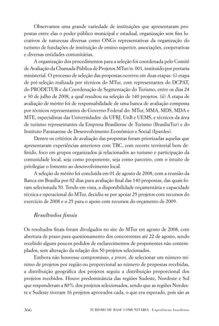 Observamos uma grande variedade de instituições que apresentaram pro-
postas entre elas o poder público municipal e estadual, organização sem ﬁns lu-
crativos de naturezas diversas como ONGs representativas da organização do
turismo de fundações de instituição de ensino superior, associações, cooperativas
e diversas entidades comunitárias.
     A organização dos procedimentos para a seleção foi coordenada pelo Comitê
de Avaliação da Chamada Pública de Projetos MTur/n. 001, instituído por portaria
ministerial. O processo de seleção das propostas ocorreu em duas etapas: (i) etapa
de pré-seleção realizada por técnicos do MTur, com representantes do DCPAT,
do PRODETUR e da Coordenação de Segmentação do Turismo, entre os dias 24
e 30 de julho de 2008, a qual resultou na seleção de 140 projetos. (ii) A etapa de
avaliação de mérito foi de responsabilidade de uma banca de avaliação composta
por técnicos representantes do Governo Federal do: MTur, MMA, MDS, MDA e
MTE, especialistas das Universidades: da UFRJ, UnB e UEMS, e técnicos da área
de turismo representantes da Empresa Brasiliense de Turismo (BrasiliaTur) e do
Instituto Paranaense de Desenvolvimento Econômico e Social (Ipardes).
     Dentre os critérios de avaliação das propostas foram priorizadas aquelas que
apresentaram experiências anteriores com TBC, com recorte territorial bem de-
ﬁnido, foco em grupos organizados já relacionados ao turismo e participação da
comunidade local, seja como proponente, seja como parceiro, com o intuito de
privilegiar o fomento ao desenvolvimento local.
     A seleção de mérito foi concluída em 01 de agosto de 2008, com a reunião da
Banca em Brasília por 02 dias para avaliação ﬁnal das 140 propostas, das quais fo-
ram selecionada 50. Tendo em vista, a disponibilidade orçamentária e capacidade
técnica e operacional do MTur, decidiu-se por apoiar 25 projetos com recursos do
exercício de 2008 e o 25 para o apoio com recursos do orçamento de 2009.

      Resultados ﬁnais

Os resultados ﬁnais foram divulgados no site do MTur em agosto de 2008, com
abertura de prazo para questionamento dos concorrentes até 22 de agosto, sendo
recebido alguns poucos pedidos de esclarecimentos de proponentes não contem-
plados, sem alteração da relação dos 50 projetos selecionados.
     Embora não houvesse compromisso, a priori, de selecionar um número mí-
nimo de projetos por região ou proporcional ao número de propostas recebidas,
a distribuição geográﬁca dos projetos seguiu a distribuição proporcional dos
projetos recebidos. Houve predominância das regiões Sudeste, Nordeste e Sul
que responderam a 80% dos projetos selecionados, sendo que as regiões Nordes-
te e Sudeste tiveram 16 projetos aprovados cada, o que era esperado, pois são as


366                             TURISMO DE BASE COMUNITÁRIA . Experiências brasileiras
 