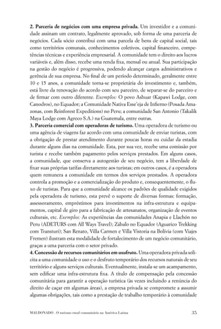 2. Parceria de negócios com uma empresa privada. Um investidor e a comuni-
dade assinam um contrato, legalmente aprovado, sob forma de uma parceria de
negócios. Cada sócio contribui com uma parcela de bens de capital social, tais
como territórios comunais, conhecimentos coletivos, capital ﬁnanceiro, compe-
tências técnicas e experiência empresarial. A comunidade tem o direito aos lucros
variáveis e, além disso, recebe uma renda ﬁxa, mensal ou anual. Sua participação
na gestão do negócio é progressiva, podendo alcançar cargos administrativos e
gerência de sua empresa. No ﬁnal de um período determinado, geralmente entre
10 e 15 anos, a comunidade torna-se proprietária do investimento e, também,
está livre da renovação do acordo com seu parceiro, de separar-se do parceiro e
de ﬁrmar com outro diferente. Exemplos: O povo Ashuar (Kapawi Lodge, com
Canodros), no Equador; a Comunidade Nativa Esse’eja de Inﬁerno (Posada Ama-
zonas, com Reinforest Expeditions) no Peru; a comunidade San Antonio (Takalik
Maya Lodge com Agreco S.A.) na Guatemala, entre outras.
3. Parceria comercial com operadoras de turismo. Uma operadora de turismo ou
uma agência de viagens faz acordo com uma comunidade de enviar turistas, com
a obrigação de prestar atendimento durante poucas horas ou cuidar da estadia
durante alguns dias na comunidade. Esta, por sua vez, recebe uma comissão por
turista e recebe também pagamento pelos serviços prestados. Em alguns casos,
a comunidade, que conserva a autogestão de seu negócio, tem a liberdade de
ﬁxar suas próprias tarifas diretamente aos turistas; em outros casos, é a operadora
quem remunera a comunidade em termos dos serviços prestados. A operadora
controla a promoção e a comercialização do produto e, consequentemente, o ﬂu-
xo de turistas. Para que a comunidade alcance os padrões de qualidade exigidos
pela operadora de turismo, esta prevê o suporte de diversas formas: formação,
assessoramento, empréstimos para investimentos na infra-estrutura e equipa-
mentos, capital de giro para a fabricação de artesanatos, organização de eventos
culturais, etc. Exemplos: As experiências das comunidades Anapia e Llachón no
Peru (ADETURS com All Ways Travel); Zábalo no Equador (Aguarico Trekking
com Transturi); San Renato, Villa Carmen e Villa Vistoria na Bolívia (com Viajes
Fremen) ilustram esta modalidade de fortalecimento de um negócio comunitário,
graças a uma parceria com o setor privado.
4. Concessão de recursos comunitários em usufruto. Uma operadora privada soli-
cita a uma comunidade o uso e o desfruto temporário dos recursos naturais de seu
território e alguns serviços culturais. Eventualmente, instala-se um acampamento,
sem ediﬁcar uma infra-estrutura ﬁxa. A título de compensação pela concessão
comunitária para garantir a operação turística (às vezes incluindo a renúncia do
direito de caçar em algumas áreas), a empresa privada se compromete a assumir
algumas obrigações, tais como a prestação de trabalho temporário à comunidade


MALDONADO . O turismo rural comunitário na América Latina                       35
 