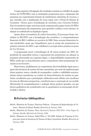 A etapa seguinte à divulgação dos resultados consistiu no trabalho da equipe
técnica da CGPE/MTur com as instituições proponentes para a adequação das
propostas aos requerimentos formais de transferência voluntárias de recursos, o
que coincidiu com a implantação de novas regras com o Portal do Sistema de
Convênios – Siconv, para a formalização de convênios com o Governo Federal.
Esta circunstância exigiu uma força tarefa composta pela equipe técnica do MTur
e de representantes dos proponentes, para aprender a utilizar o novo sistema e se
adaptar ao estabelecido na legislação vigente.
     Apesar desta circunstância de ordem burocrática, 22 processos foram con-
cluídos no SICONV, com a formalização dos convênios e o comprometimento
ﬁnanceiro de R$3.3 milhões no exercício de 2008. Estes recursos ﬁnanceiros fo-
ram transferidos, quase que integralmente, para as contas dos proponentes no
primeiro trimestre de 2009, o que viabilizará a execução destes projetos no prazo
de 12 a 18 meses.
     A programação prevê a formalização de 28 outros projetos em 2009, de-
pendendo da capacidade técnica e operacional dos proponentes em adequar as
propostas selecionadas aos requisitos legais e a disponibilidade orçamentária do
MTur, sendo que os procedimentos para o cumprimento desta programação ini-
ciaram-se em fevereiro.
     Dessa forma, paralelamente ao cumprimento das formalidades legais para o
apoio das iniciativas de turismo de base comunitária, por meio da implementação
destes projetos, temos o desaﬁo de acompanhar e avaliar a viabilidade socioeco-
nômica destas experiências, no cenário de desenvolvimento do turismo no país.
Assim, acreditamos que a participação colaborativa neste debate com estudiosos
do tema de diferentes perspectivas, contribuirá para a construção de um modelo
diferenciado de acompanhamento e avaliação destes projetos apoiados, em que
fatores qualitativos são considerados com os quantitativos na mensuração da efe-
tividade e eﬁcácia.



      Referências bibliográﬁcas

BRASIL. Ministério do Turismo. Diretrizes Políticas – Programa de Regionalização do Tu-
   rismo – Roteiros do Brasil. Brasília: Ministério do Turismo, 2004.
BRASIL. Ministério do Turismo. Plano Nacional de Turismo 2007/2010 – Uma Viagem de
   Inclusão. Brasília: Ministério do Turismo, 2006.
BRASIL. Ministério do Turismo. Edital MTur n.º 001/2008. Seleção de Propostas de Pro-
   jetos para Apoio às Iniciativas de Turismo de Base Comunitária. Brasília: Ministério do
   Turismo, 2008.


368                                 TURISMO DE BASE COMUNITÁRIA . Experiências brasileiras
 