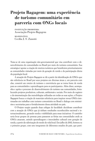 Projeto Bagagem: uma experiência
  de turismo comunitário em
  parceria com ONGs locais
      instituição promotora
      Associação Projeto Bagagem
      responsável
      Cecilia J. S. Zanotti




Trata-se de uma organização não-governamental que visa contribuir com o de-
senvolvimento de comunidades no Brasil por meio do turismo comunitário. Sua
estratégia é apoiar a criação de roteiros turísticos que beneﬁciem prioritariamente
as comunidades visitadas por meio da geração de renda e da participação direta
da população local.
      A atuação do Projeto Bagagem se dá a partir da identiﬁcação de ONGs que
são referência no Brasil por seus projetos em diversas áreas e, em parceria com
elas, constrói um roteiro de turismo e convivência que se torna fonte de renda
para as comunidades e aprendizagem para os participantes. Além disso, acompa-
nha e apóia o processo de desenvolvimento do turismo nas comunidades, forta-
lecendo projetos produtivos, culturais, ambientais e sociais. Por meio do registro
e da sistematização das metodologias utilizadas em todas as suas ações, o Projeto
Bagagem busca a criação de materiais referência para inspirar novas ONGs inte-
ressadas em trabalhar com turismo comunitário no Brasil e dialoga com ministé-
rios e secretarias para o fortalecimento dessa atividade no país.
      O Projeto surgiu quando duas colegas de faculdade decidiram contribuir
com a atuação de ONGs que já tinham resultados reconhecidos nacional e in-
ternacionalmente, gerando renda e visibilidade para essas iniciativas. O caminho
seria levar grupos de pessoas para passarem as férias nas comunidades onde as
ONGs atuavam, unindo aprendizagem e intercâmbio cultural com geração de
renda, a partir da valorização do modo de vida local. Em julho de 2002, formou-se
o primeiro grupo, com sete integrantes de diferentes estados do país, que parti-


374                              TURISMO DE BASE COMUNITÁRIA . Experiências brasileiras
 