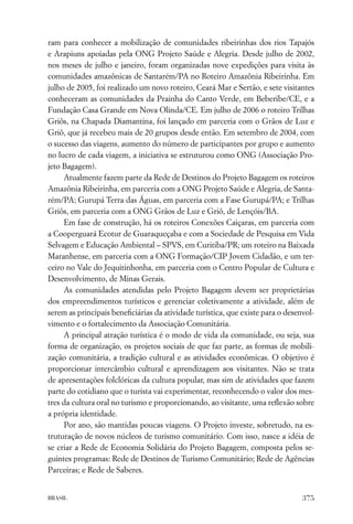 ram para conhecer a mobilização de comunidades ribeirinhas dos rios Tapajós
e Arapiuns apoiadas pela ONG Projeto Saúde e Alegria. Desde julho de 2002,
nos meses de julho e janeiro, foram organizadas nove expedições para visita às
comunidades amazônicas de Santarém/PA no Roteiro Amazônia Ribeirinha. Em
julho de 2005, foi realizado um novo roteiro, Ceará Mar e Sertão, e sete visitantes
conheceram as comunidades da Prainha do Canto Verde, em Beberibe/CE, e a
Fundação Casa Grande em Nova Olinda/CE. Em julho de 2006 o roteiro Trilhas
Griôs, na Chapada Diamantina, foi lançado em parceria com o Grãos de Luz e
Griô, que já recebeu mais de 20 grupos desde então. Em setembro de 2004, com
o sucesso das viagens, aumento do número de participantes por grupo e aumento
no lucro de cada viagem, a iniciativa se estruturou como ONG (Associação Pro-
jeto Bagagem).
     Atualmente fazem parte da Rede de Destinos do Projeto Bagagem os roteiros
Amazônia Ribeirinha, em parceria com a ONG Projeto Saúde e Alegria, de Santa-
rém/PA; Gurupá Terra das Águas, em parceria com a Fase Gurupá/PA; e Trilhas
Griôs, em parceria com a ONG Grãos de Luz e Griô, de Lençóis/BA.
     Em fase de construção, há os roteiros Conexões Caiçaras, em parceria com
a Cooperguará Ecotur de Guaraqueçaba e com a Sociedade de Pesquisa em Vida
Selvagem e Educação Ambiental – SPVS, em Curitiba/PR; um roteiro na Baixada
Maranhense, em parceria com a ONG Formação/CIP Jovem Cidadão, e um ter-
ceiro no Vale do Jequitinhonha, em parceria com o Centro Popular de Cultura e
Desenvolvimento, de Minas Gerais.
     As comunidades atendidas pelo Projeto Bagagem devem ser proprietárias
dos empreendimentos turísticos e gerenciar coletivamente a atividade, além de
serem as principais beneﬁciárias da atividade turística, que existe para o desenvol-
vimento e o fortalecimento da Associação Comunitária.
     A principal atração turística é o modo de vida da comunidade, ou seja, sua
forma de organização, os projetos sociais de que faz parte, as formas de mobili-
zação comunitária, a tradição cultural e as atividades econômicas. O objetivo é
proporcionar intercâmbio cultural e aprendizagem aos visitantes. Não se trata
de apresentações folclóricas da cultura popular, mas sim de atividades que fazem
parte do cotidiano que o turista vai experimentar, reconhecendo o valor dos mes-
tres da cultura oral no turismo e proporcionando, ao visitante, uma reﬂexão sobre
a própria identidade.
     Por ano, são mantidas poucas viagens. O Projeto investe, sobretudo, na es-
truturação de novos núcleos de turismo comunitário. Com isso, nasce a idéia de
se criar a Rede de Economia Solidária do Projeto Bagagem, composta pelos se-
guintes programas: Rede de Destinos de Turismo Comunitário; Rede de Agências
Parceiras; e Rede de Saberes.


BRASIL                                                                          375
 