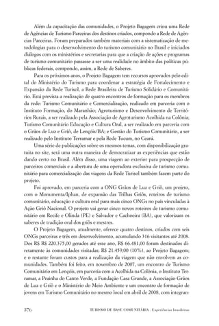 Além da capacitação das comunidades, o Projeto Bagagem criou uma Rede
de Agências de Turismo Parceiras dos destinos criados, compondo a Rede de Agên-
cias Parceiras. Foram preparados também materiais com a sistematização de me-
todologias para o desenvolvimento do turismo comunitário no Brasil e iniciados
diálogos com os ministérios e secretarias para que a criação de ações e programas
de turismo comunitário passasse a ser uma realidade no âmbito das políticas pú-
blicas federais, compondo, assim, a Rede de Saberes.
      Para os próximos anos, o Projeto Bagagem tem recursos aprovados pelo edi-
tal do Ministério do Turismo para coordenar a estratégia de Fortalecimento e
Expansão da Rede Turisol, a Rede Brasileira de Turismo Solidário e Comunitá-
rio. Está prevista a realização de quatro encontros de formação para os membros
da rede: Turismo Comunitário e Comercialização, realizado em parceria com o
Instituto Formação, do Maranhão; Agroturismo e Desenvolvimento de Territó-
rios Rurais, a ser realizado pela Associação de Agroturismo Acolhida na Colônia;
Turismo Comunitário Educação e Cultura Oral, a ser realizado em parceria com
o Grãos de Luz e Griô, de Lençóis/BA; e Gestão do Turismo Comunitário, a ser
realizado pelo Instituto Terramar e pela Rede Tucum, no Ceará.
      Uma série de publicações sobre os mesmos temas, com disponibilização gra-
tuita no site, será uma outra maneira de democratizar as experiências que estão
dando certo no Brasil. Além disso, uma viagem ao exterior para prospecção de
parceiros comerciais e a abertura de uma operadora exclusiva de turismo comu-
nitário para comercialização das viagens da Rede Turisol também fazem parte do
projeto.
      Foi aprovado, em parceria com a ONG Grãos de Luz e Griô, um projeto,
com o Monumenta/Iphan, de expansão das Trilhas Griôs, roteiros de turismo
comunitário, educação e cultura oral para mais cinco ONGs no país vinculadas à
Ação Griô Nacional. O projeto vai gerar cinco novos roteiros de turismo comu-
nitário em Recife e Olinda (PE) e Salvador e Cachoeira (BA), que valorizam os
saberes de tradição oral dos griôs e mestres.
      O Projeto Bagagem, atualmente, oferece quatro destinos, criados com seis
ONGs parceiras e três em desenvolvimento, acumulando 316 visitantes até 2008.
Dos R$ R$ 220.375,00 gerados até esse ano, R$ 66.481,00 foram destinados di-
retamente às comunidades visitadas; R$ 21.459,00 (10%), ao Projeto Bagagem;
e o restante foram custos para a realização da viagem que não envolvem as co-
munidades. Também foi feito, em novembro de 2007, um encontro de Turismo
Comunitário em Lençóis, em parceria com a Acolhida na Colônia, o Instituto Ter-
ramar, a Prainha do Canto Verde, a Fundação Casa Grande, a Associação Grãos
de Luz e Griô e o Ministério do Meio Ambiente e um encontro de formação de
jovens em Turismo Comunitário no mesmo local em abril de 2008, com integran-


376                             TURISMO DE BASE COMUNITÁRIA . Experiências brasileiras
 