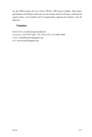 tes das ONGs Grãos de Luz e Griô, CPCD e CIP Jovem Cidadão. Além disso,
participantes do Projeto estiveram em um missão técnica à Europa, realizada em
quatro países, e em reuniões com 13 organizações, agências de turismo e rede de
agências.

    Contatos

RESPONSÁVEL:   Cecília Junqueira Zanotti
TELEFONES:  (75) 9155-7664 / (75) 3334-1779 / (11) 8403-9844
E-MAIL: cecilia@projetobagagem.org

SITE: www.projetobagagem.org




BRASIL                                                                     377
 