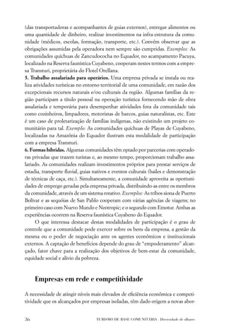 (das transportadoras e acompanhantes de guias externos), entregar alimentos ou
uma quantidade de dinheiro, realizar investimentos na infra-estrutura da comu-
nidade (médicos, escolas, formação, transporte, etc.). Convêm observar que as
obrigações assumidas pela operadora nem sempre são cumpridas. Exemplos: As
comunidades quíchuas de Zancudococha no Equador, no acampamento Pacuya,
localizado na Reserva faunística Cuyabeno, cooperam nestes termos com a empre-
sa Transturi, proprietária do Flotel Orellana.
5. Trabalho assalariado para operários. Uma empresa privada se instala ou rea-
liza atividades turísticas no entorno territorial de uma comunidade, em razão dos
excepcionais recursos naturais e/ou culturais da região. Algumas famílias da re-
gião participam a título pessoal na operação turística fornecendo mão de obra
assalariada e temporária para desempenhar atividades fora da comunidade tais
como cozinheiros, limpadores, motoristas de barcos, guias naturalistas, etc. Este
é um caso de proletarização de famílias indígenas, não existindo um projeto co-
munitário para tal. Exemplo: As comunidades quíchuas de Playas de Cuyabeno,
localizadas na Amazônia do Equador ilustram esta modalidade de participação
com a empresa Transturi.
6. Formas híbridas. Algumas comunidades têm optado por parcerias com operado-
ras privadas que trazem turistas e, ao mesmo tempo, proporcionam trabalho assa-
lariado. As comunidades realizam investimentos próprios para prestar serviços de
estadia, transporte ﬂuvial, guias nativos e eventos culturais (bailes e demonstração
de técnicas de caça, etc.). Simultaneamente, a comunidade aproveita as oportuni-
dades de emprego geradas pela empresa privada, distribuindo-as entre os membros
da comunidade, através de um sistema rotativo. Exemplos: As tribos siona de Puerto
Bolívar e as sequóias de San Pablo cooperam com várias agências de viagens; no
primeiro caso com Nuevo Mundo e Neotropic; e o segundo com Etnotur. Ambas as
experiências ocorrem na Reserva faunística Cuyabeno do Equador.
      O que interessa destacar destas modalidades de participação é o grau de
controle que a comunidade pode exercer sobre os bens da empresa, a gestão da
mesma ou o poder de negociação ante os agentes econômicos e institucionais
externos. A captação de benefícios depende do grau de “empoderamento” alcan-
çado, fator chave para a realização dos objetivos de bem-estar da comunidade,
equidade social e alívio da pobreza.



     Empresas em rede e competitividade

A necessidade de atingir níveis mais elevados de eﬁciência econômica e competi-
tividade que os alcançados por empresas isoladas, têm dado origem a novas abor-


36                                 TURISMO DE BASE COMUNITÁRIA . Diversidade de olhares
 