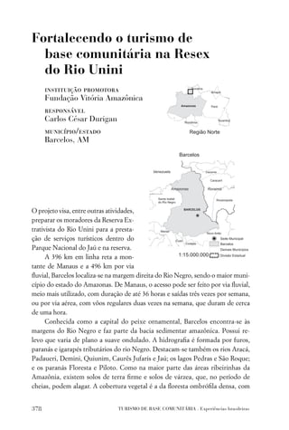 Fortalecendo o turismo de
  base comunitária na Resex
  do Rio Unini
      instituição promotora
      Fundação Vitória Amazônica
      responsável
      Carlos César Durigan
      município/estado
      Barcelos, AM




O projeto visa, entre outras atividades,
preparar os moradores da Reserva Ex-
trativista do Rio Unini para a presta-
ção de serviços turísticos dentro do
Parque Nacional do Jaú e na reserva.
      A 396 km em linha reta a mon-
tante de Manaus e a 496 km por via
ﬂuvial, Barcelos localiza-se na margem direita do Rio Negro, sendo o maior muni-
cípio do estado do Amazonas. De Manaus, o acesso pode ser feito por via ﬂuvial,
meio mais utilizado, com duração de até 36 horas e saídas três vezes por semana,
ou por via aérea, com vôos regulares duas vezes na semana, que duram de cerca
de uma hora.
      Conhecida como a capital do peixe ornamental, Barcelos encontra-se às
margens do Rio Negro e faz parte da bacia sedimentar amazônica. Possui re-
levo que varia de plano a suave ondulado. A hidrograﬁa é formada por furos,
paranás e igarapés tributários do rio Negro. Destacam-se também os rios Aracá,
Padaueri, Demini, Quiunim, Caurês Jufaris e Jaú; os lagos Pedras e São Roque;
e os paranás Floresta e Piloto. Como na maior parte das áreas ribeirinhas da
Amazônia, existem solos de terra ﬁrme e solos de várzea, que, no período de
cheias, podem alagar. A cobertura vegetal é a da ﬂoresta ombróﬁla densa, com


378                            TURISMO DE BASE COMUNITÁRIA . Experiências brasileiras
 