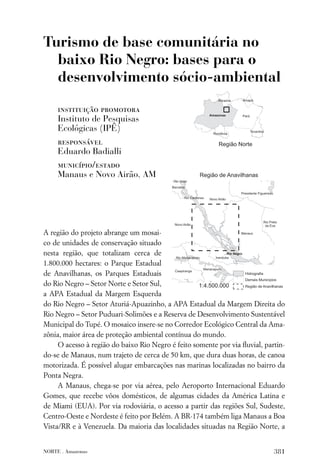 Turismo de base comunitária no
  baixo Rio Negro: bases para o
  desenvolvimento sócio-ambiental

     instituição promotora
     Instituto de Pesquisas
     Ecológicas (IPÊ)
     responsável
     Eduardo Badialli
     município/estado
     Manaus e Novo Airão, AM




A região do projeto abrange um mosai-
co de unidades de conservação situado
nesta região, que totalizam cerca de
1.800.000 hectares: o Parque Estadual
de Anavilhanas, os Parques Estaduais
do Rio Negro – Setor Norte e Setor Sul,
a APA Estadual da Margem Esquerda
do Rio Negro – Setor Aturiá-Apuazinho, a APA Estadual da Margem Direita do
Rio Negro – Setor Puduari-Solimões e a Reserva de Desenvolvimento Sustentável
Municipal do Tupé. O mosaico insere-se no Corredor Ecológico Central da Ama-
zônia, maior área de proteção ambiental contínua do mundo.
     O acesso à região do baixo Rio Negro é feito somente por via ﬂuvial, partin-
do-se de Manaus, num trajeto de cerca de 50 km, que dura duas horas, de canoa
motorizada. É possível alugar embarcações nas marinas localizadas no bairro da
Ponta Negra.
     A Manaus, chega-se por via aérea, pelo Aeroporto Internacional Eduardo
Gomes, que recebe vôos domésticos, de algumas cidades da América Latina e
de Miami (EUA). Por via rodoviária, o acesso a partir das regiões Sul, Sudeste,
Centro-Oeste e Nordeste é feito por Belém. A BR-174 também liga Manaus a Boa
Vista/RR e à Venezuela. Da maioria das localidades situadas na Região Norte, a


NORTE . Amazonas                                                             381
 