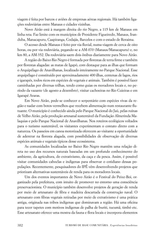 viagem é feita por barcos e aviões de empresas aéreas regionais. Há também liga-
ções rodoviárias entre Manaus e cidades vizinhas.
      Novo Airão está à margem direita do rio Negro, a 115 km de Manaus em
linha reta. Faz limite com os municípios de Presidente Figueiredo, Manaus, Iran-
duba, Manacapuru, Caapiranga, Codajás, Barcelos e com o estado de Roraima.
      O acesso desde Manaus é feito por via ﬂuvial, numa viagem de cerca de oito
horas, ou por via rodoviária, pegando-se a AM-070 (Manaus/Manacapuru) e, no
km 80, a AM-352. Da rodoviária saem dois ônibus diariamente para Novo Airão.
      A região do Baixo Rio Negro é formada por ﬂorestas de terra ﬁrme e também
por ﬂorestas alagadas: as matas de Igapó, com destaque para as ilhas que formam
o Arquipélago de Anavilhanas, localizado inteiramente no Parque Nacional. Esse
arquipélago é constituído por aproximadamente 400 ilhas, centenas de lagos, rios
e igarapés, todos ricos em espécies de vegetais e animais. Também é possível fazer
caminhadas por diversas trilhas, tendo como guias os moradores locais e, no pe-
ríodo da vazante (de agosto a dezembro), visitar cachoeiras no Rio Cuieiras e em
Igarapé Araras.
      Em Novo Airão, pode-se conhecer o serpentário com espécies vivas da re-
gião e nadar com botos vermelhos que recebem alimentação num restaurante ﬂu-
tuante. O município é conhecido ainda pelo Parque Nacional do Jaú, pelas ruínas
de Velho Airão, pela produção artesanal sustentável da Fundação Almerinda Ma-
laquias e pelo Parque Nacional de Anavilhanas. Nos roteiros ecológicos voltados
para o turismo sustentável, os visitantes experimentam o contato direto com a
natureza. Os passeios em canoa motorizada oferecem ao visitante a oportunidade
de adentrar na ﬂoresta alagada, com possibilidades de observação de diversas
espécies animais e vegetais típicos desse ecossistema.
      As comunidades localizadas no Baixo Rio Negro mantêm uma relação di-
reta no uso dos recursos naturais baseadas em um profundo conhecimento do
ambiente, da agricultura, do extrativismo, da caça e da pesca. Assim, é possível
visitar comunidades caboclas e indígenas para observar o cotidiano dessas po-
pulações. Recentemente, pesquisadores do IPÊ vêm desenvolvendo projetos que
priorizam alternativas sustentáveis de renda para os moradores locais.
      Um dos eventos importantes de Novo Airão é o Festival do Peixe-Boi, or-
ganizado pela prefeitura, com intuito de promover no entorno uma consciência
preservacionista. O município também desenvolve projetos de geração de renda
por meio de artesanato de ﬁbra e madeira descartada da construção naval. O
artesanato com ﬁbras vegetais retiradas por meio de extrativismo é uma prática
antiga, originada nas tribos indígenas que dominavam a região. Há uma oﬁcina
para tecer tapetes com motivos indígenas de palha de buriti, tucumã, timbó etc.
Esse artesanato oferece uma mostra da fauna e ﬂora locais e incorpora elementos


382                             TURISMO DE BASE COMUNITÁRIA . Experiências brasileiras
 
