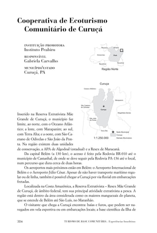 Cooperativa de Ecoturismo
  Comunitário de Curuçá

      instituição promotora
      Instituto Peabiru
      responsável
      Gabriela Carvalho
      município/estado
      Curuçá, PA




Inserido na Reserva Extrativista Mãe
Grande de Curuçá, o município faz
limite, ao norte, com o Oceano Atlân-
tico; a leste, com Marapanim; ao sul,
com Terra Alta; e a oeste, com São Ca-
etano de Odivelas e São João da Pon-
ta. Na região existem duas unidades
de conservação, a APA de Algodoal (estadual) e a Resex de Maracanã.
      Da capital Belém (a 130 km), o acesso é feito pela Rodovia BR-010 até o
município de Castanhal, de onde se deve seguir pela Rodovia PA-136 até o local,
num percurso que dura cerca de duas horas.
      Os aeroportos mais próximos estão em Belém: o Aeroporto Internacional de
Belém e o Aeroporto Júlio César. Apesar de não haver transporte marítimo regu-
lar ou de linha, também é possível chegar a Curuçá por via ﬂuvial em embarcações
fretadas.
      Localizada na Costa Amazônica, a Reserva Extrativista – Resex Mãe Grande
de Curuçá, de âmbito federal, tem sua principal atividade extrativista a pesca. A
região está dentro da área considerada como os maiores manguezais do planeta,
que se estende de Belém até São Luís, no Maranhão.
      O visitante que chega a Curuçá encontra: baías e furos, que podem ser na-
vegados em vela esportiva ou em embarcações locais; a base cientíﬁca da Ilha de


384                             TURISMO DE BASE COMUNITÁRIA . Experiências brasileiras
 