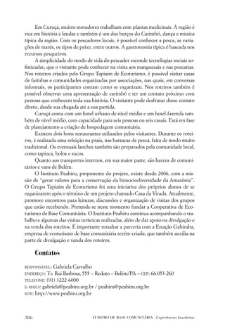 Em Curuçá, muitos moradores trabalham com plantas medicinais. A região é
rica em história e lendas e também é um dos berços do Carimbó, dança e música
típica da região. Com os pescadores locais, é possível conhecer a pesca, as varia-
ções de marés, os tipos de peixe, entre outros. A gastronomia típica é baseada nos
recursos pesqueiros.
      A simplicidade do modo de vida do pescador esconde tecnologias sociais so-
ﬁsticadas, que o visitante pode conhecer na visita aos manguezais e nas pescarias.
Nos roteiros criados pelo Grupo Tapiaim de Ecoturismo, é possível visitar casas
de farinhas e comunidades organizadas por associações, nas quais, em conversas
informais, os participantes contam como se organizam. Nos roteiros também é
possível observar uma apresentação de carimbó e ter um contato próximo com
pessoas que conhecem toda sua história. O visitante pode desfrutar desse contato
direto, desde sua chegada até a sua partida.
      Curuçá conta com um hotel urbano de nível médio e um hotel-fazenda tam-
bém de nível médio, com capacidade para seis pessoas ou seis casais. Está em fase
de planejamento a criação de hospedagem comunitária.
      Existem dois bons restaurantes utilizados pelos visitantes. Durante os rotei-
ros, é realizada uma refeição na praia, nas barracas de pesca, feita de modo muito
tradicional. Os eventuais lanches também são preparados pela comunidade local,
como tapioca, bolos e sucos.
      Quanto aos transportes internos, em sua maior parte, são barcos de comuni-
tários e vans de Belém.
      O Instituto Peabiru, proponente do projeto, existe desde 2006, com a mis-
são de “gerar valores para a conservação da biosociodiversidade da Amazônia”.
O Grupo Tapiaim de Ecoturismo foi uma iniciativa dos próprios alunos de se
organizarem após o término de um projeto chamado Casa da Virada. Atualmente,
promove encontros para leituras, discussões e organização de visitas dos grupos
que estão recebendo. Pretende-se neste momento fundar a Cooperativa de Eco-
turismo de Base Comunitária. O Instituto Peabiru continua acompanhando o tra-
balho e algumas das visitas turísticas realizadas, além de dar apoio na divulgação e
na venda dos roteiros. É importante ressaltar a parceria com a Estação Gabiraba,
empresa de ecoturismo de base comunitária recém-criada, que também auxilia na
parte de divulgação e venda dos roteiros.

      Contatos
RESPONSÁVEL:  Gabriela Carvalho
ENDEREÇO: Tv. Rui Barbosa, 555 – Reduto – Belém/PA – CEP: 66.053-260
TELEFONE: (91) 3222-6000
E-MAILS: gabriela@peabiru.org.br / peabiru@peabiru.org.br
SITE: http://www.peabiru.org.br




386                              TURISMO DE BASE COMUNITÁRIA . Experiências brasileiras
 