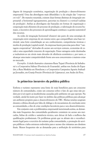 dagens de integração econômica, organização de produção e desenvolvimento
empresarial. Uma das abordagens mais difundidas é a da criação das “empresas
em rede”. De maneira resumida, existem duas formas distintas de integração em-
presarial: a horizontal (agrupamentos, parcerias ou clusters) e a vertical (cadeias
de produção). Ambas as abordagens são baseadas em formas de organização e
cooperação mais eﬁcientes do processo de produção, a valorização do recurso hu-
mano, o incentivo dos processos de aprendizagem contínuo e a gestão sustentável
dos recursos.
      As redes de integração horizontal (clusters) são parte de uma estratégia de
cooperação entre empresas de um mesmo setor, que compartilham uma base ter-
ritorial, uma forte consolidação ao seu conhecimento, competências técnicas e
modos de produção (capital social). As empresas fazem parcerias para obter “van-
tagens cooperativas” derivadas do acesso aos serviços comuns, economias de es-
cala e uma capacidade crescente de negociação. Estas vantagens estão destinadas
a traduzirem-se em níveis mais elevados de eﬁciência econômica e, por tanto, a
alcançar uma maior competitividade frente aos seus concorrentes e maiores cotas
no mercado.
      Exemplos: A título ilustrativo citaremos Runa Tupari (Província de Imbabu-
ra) e a Cooperativa Salinas (Província de Guaranda), ambas nos Andes do Equa-
dor; a Ruta Moskitia em Honduras; e a Cooperativa Campesina Agraria Atahual-
pa Jerusalén, em Granja Porcón (Província de Cajamarca), nos Andes do Peru.



     As primeiras incursões da política pública
Embora o turismo represente uma fonte de reais benefícios para um crescente
número de comunidades, existe um consenso sobre o fato de que estas não po-
dem por si só suprir as insuﬁciências causadas pelo ambiente em que operam. Na
verdade, ainda há muito por fazer no âmbito das políticas públicas para alcançar
um ambiente propício para o desenvolvimento do TRC. Muitas tensões surgiram
durante a última década por falta de diálogo e de mecanismos de conclusão entre
as comunidades, a ﬁm de criar condições favoráveis para o seu desenvolvimento.
     Em conjunto com a problemática empresarial mencionada acima, as deman-
das mais frequentes das comunidades geralmente consistem no acesso aos mer-
cados, linhas de crédito e assistência técnica, sem deixar de lado a melhora das
qualiﬁcações proﬁssionais. Os problemas gerais que os afetam são o reconheci-
mento legal para o exercício do turismo pelas comunidades, a prestação de servi-
ços públicos e infra-estrutura rodoviária para o acesso dos visitantes aos destinos
ﬁnais. Menos frequentes são as demandas para a atribuição de territórios para


MALDONADO . O turismo rural comunitário na América Latina                       37
 
