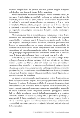 naturais e interpretativas, dos passeios pelos rios, igarapés e igapós da região e
poderão observar a riqueza da fauna e da ﬂora amazônica.
      O visitante também irá encontrar na região a cultura ribeirinha cabocla, re-
manescente de quilombolas e comunidades indígenas, nas quais a tradição oral é
passada há gerações, com sua lendas, mitos e o curandeirismo. As comunidades
ribeirinhas têm suas manifestações culturais expressas por meio de seus cantos,
contos e festas. O tema das festas, em geral, é a conservação da ﬂoresta e dos rios,
as espécies de peixes mais comuns, seus ﬁgurinos e letras das músicas. Também
são preparadas comidas típicas com os peixes da região, a farinha e os temperos
da Amazônia.
      Os roteiros para a visita às comunidades que participam do projeto de eco-
turismo de base comunitária do Saúde e Alegria são realizados com pequenos
grupos (de 10 a 15 visitantes) a partir de Santarém, navegando-se pelos rios Tapa-
jós e Arapiuns. Tem duração de cerca de dez dias, durante os quais os visitantes
dormem em redes num barco ou em casa de habitantes. Nas comunidades são
realizadas várias atividades que buscam integrar os visitantes e os moradores das
comunidades, tais como gincanas culturais, oﬁcinas de cestaria com grupo de ar-
tesãs, participação de programa na rádio comunitária, oﬁcinas com as crianças e
grupo de jovens, noites culturais e visitas a projetos de geração de renda.
      Em Santarém, é possível encontrar uma grande variedade de serviços de hos-
pedagem e alimentação, além de transporte público ou privado para a região do
entorno. O distrito de Alter do Chão também tem sido muito procurado por
visitantes que buscam conhecer as comunidades ribeirinhas da região. A disponi-
bilidade de pequenas pousadas e restaurantes facilita a permanência dos visitantes
que não se dispõem a pernoitar nas comunidades ribeirinhas. Para os que desejam
conhecer mais de perto o modo de vida das comunidades, é possível pernoitar nos
barcos ou nas casas dos moradores.
      As quatro novas comunidades que integraram o projeto de ecoturismo do
Saúde e Alegria, foco desta proposta, terão participação ativa em todas as etapas
do projeto. O conjunto de oﬁcinas e atividades de inventário dos atrativos locais
será desenvolvido por técnicos do Saúde e Alegria em todas as comunidades, de
modo a estimulá-los a manifestarem suas expectativas, suas dúvidas e seus medos
em relação ao turismo. Assim, será possível conhecer a percepção da comuni-
dade em relação ao turismo e construir indicadores para avaliar se as propostas
formuladas atendem aos anseios dos participantes. A proposta de qualiﬁcação, a
ser construída de forma participativa, deverá contemplar aspectos conceituais em
relação ao turismo, aspectos socioculturais (relativos à interação entre visitantes
e comunidade receptora) e aspectos operacionais (relativos à realização das ativi-
dades planejadas).


388                              TURISMO DE BASE COMUNITÁRIA . Experiências brasileiras
 