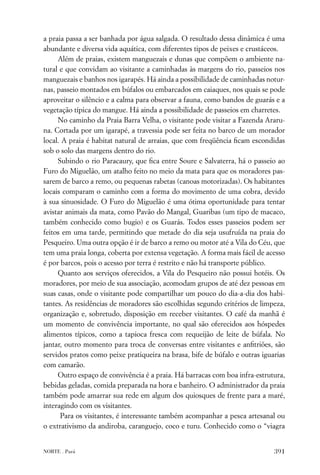 a praia passa a ser banhada por água salgada. O resultado dessa dinâmica é uma
abundante e diversa vida aquática, com diferentes tipos de peixes e crustáceos.
     Além de praias, existem manguezais e dunas que compõem o ambiente na-
tural e que convidam ao visitante a caminhadas às margens do rio, passeios nos
manguezais e banhos nos igarapés. Há ainda a possibilidade de caminhadas notur-
nas, passeio montados em búfalos ou embarcados em caiaques, nos quais se pode
aproveitar o silêncio e a calma para observar a fauna, como bandos de guarás e a
vegetação típica do mangue. Há ainda a possibilidade de passeios em charretes.
     No caminho da Praia Barra Velha, o visitante pode visitar a Fazenda Araru-
na. Cortada por um igarapé, a travessia pode ser feita no barco de um morador
local. A praia é habitat natural de arraias, que com freqüência ﬁcam escondidas
sob o solo das margens dentro do rio.
     Subindo o rio Paracaury, que ﬁca entre Soure e Salvaterra, há o passeio ao
Furo do Miguelão, um atalho feito no meio da mata para que os moradores pas-
sarem de barco a remo, ou pequenas rabetas (canoas motorizadas). Os habitantes
locais comparam o caminho com a forma do movimento de uma cobra, devido
à sua sinuosidade. O Furo do Miguelão é uma ótima oportunidade para tentar
avistar animais da mata, como Pavão do Mangal, Guaribas (um tipo de macaco,
também conhecido como bugio) e os Guarás. Todos esses passeios podem ser
feitos em uma tarde, permitindo que metade do dia seja usufruída na praia do
Pesqueiro. Uma outra opção é ir de barco a remo ou motor até a Vila do Céu, que
tem uma praia longa, coberta por extensa vegetação. A forma mais fácil de acesso
é por barcos, pois o acesso por terra é restrito e não há transporte público.
     Quanto aos serviços oferecidos, a Vila do Pesqueiro não possui hotéis. Os
moradores, por meio de sua associação, acomodam grupos de até dez pessoas em
suas casas, onde o visitante pode compartilhar um pouco do dia-a-dia dos habi-
tantes. As residências de moradores são escolhidas segundo critérios de limpeza,
organização e, sobretudo, disposição em receber visitantes. O café da manhã é
um momento de convivência importante, no qual são oferecidos aos hóspedes
alimentos típicos, como a tapioca fresca com requeijão de leite de búfala. No
jantar, outro momento para troca de conversas entre visitantes e anﬁtriões, são
servidos pratos como peixe pratiqueira na brasa, bife de búfalo e outras iguarias
com camarão.
     Outro espaço de convivência é a praia. Há barracas com boa infra-estrutura,
bebidas geladas, comida preparada na hora e banheiro. O administrador da praia
também pode amarrar sua rede em algum dos quiosques de frente para a maré,
interagindo com os visitantes.
      Para os visitantes, é interessante também acompanhar a pesca artesanal ou
o extrativismo da andiroba, caranguejo, coco e turu. Conhecido como o “viagra


NORTE . Pará                                                                 391
 