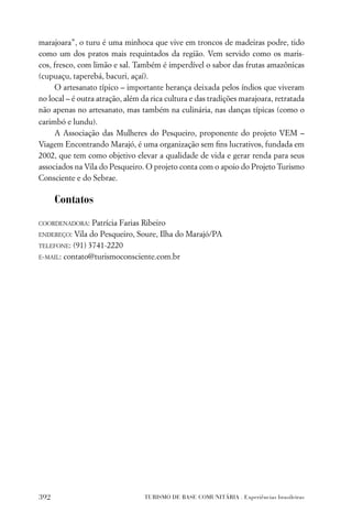 marajoara”, o turu é uma minhoca que vive em troncos de madeiras podre, tido
como um dos pratos mais requintados da região. Vem servido como os maris-
cos, fresco, com limão e sal. Também é imperdível o sabor das frutas amazônicas
(cupuaçu, taperebá, bacuri, açaí).
     O artesanato típico – importante herança deixada pelos índios que viveram
no local – é outra atração, além da rica cultura e das tradições marajoara, retratada
não apenas no artesanato, mas também na culinária, nas danças típicas (como o
carimbó e lundu).
     A Associação das Mulheres do Pesqueiro, proponente do projeto VEM –
Viagem Encontrando Marajó, é uma organização sem ﬁns lucrativos, fundada em
2002, que tem como objetivo elevar a qualidade de vida e gerar renda para seus
associados na Vila do Pesqueiro. O projeto conta com o apoio do Projeto Turismo
Consciente e do Sebrae.

      Contatos

COORDENADORA:    Patrícia Farias Ribeiro
ENDEREÇO:  Vila do Pesqueiro, Soure, Ilha do Marajó/PA
TELEFONE: (91) 3741-2220

E-MAIL: contato@turismoconsciente.com.br




392                              TURISMO DE BASE COMUNITÁRIA . Experiências brasileiras
 