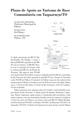 Plano de Apoio ao Turismo de Base
  Comunitária em Taquaruçu/TO
     instituição promotora
     Prefeitura Municipal de
     Palmas
     responsável
     Joel Borges
     município/estado
     Palmas, TO




A cidade está próxima da BR-153 (Be-
lém-Brasília). De Brasília, o acesso é
feito pela BR-080, seguindo-se pela BR-
251 até seu término, na BR-080. Deve-
se ir até o município de Uruaçu, onde
se continua pela BR-153 até Paraíso do
Tocantins. Daí segue-se pela TO-080
até o destino ﬁnal. De Goiânia, o acesso é realizado pela GO-080 até o município
de São Francisco de Goiás, seguindo-se pela BR-153 até o Paraíso do Tocantins
e pela TO-080 até Palmas. O aeroporto de Palmas ocupa um dos maiores sítios
aeroportuário do Brasil e se localiza a cerca de 20 km do centro da cidade. Palmas
está a 1.776 km de São Paulo, 2.124 km do Rio de Janeiro, 2.036 de Curitiba e
973 km de Brasília.
      Palmas apresenta uma vegetação típica de Cerrado e está localizada à mar-
gem direita do Rio Tocantins. A cidade possui 02 distritos: Buritirana e Taqua-
ruçu. Destes, Taquaruçu, região serrana, é considerado pólo ecoturístico e atrai
muitos visitantes, com sua característica bucólica em meio à natureza. Localiza-se
a 32 km do centro de Palmas e seu acesso é feito pela BR-153 (Belém-Brasília),
via Porto Nacional (TO-050), via Paraíso (TO-080), via Miracema (TO-245) e via
Taquaralto (TO-030). O distrito de Taquaruçu faz parte da área rural de Palmas


NORTE . Tocantins                                                             393
 