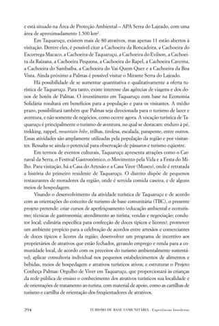 e está situado na Área de Proteção Ambiental – APA Serra do Lajeado, com uma
área de aproximadamente 1.500 km².
      Em Taquaruçu, existem mais de 80 atrativos, mas apenas 11 estão abertos à
visitação. Dentre eles, é possível citar a Cachoeira da Roncadeira, a Cachoeira do
Escorrega Macaco, a Cachoeira de Taquaruçu, a Cachoeira do Evilson, a Cachoei-
ra da Raizana, a Cachoeira Pequena, a Cachoeira do Rapel, a Cachoeira Caverna,
a Cachoeira do Sambaíba, a Cachoeira do Vai-Quem-Quer e a Cachoeira da Boa
Vista. Ainda próximo a Palmas é possível visitar o Mirante Serra do Lajeado.
      Há possibilidade de se aumentar quantitativa e qualitativamente a oferta tu-
rística de Taquaruçu. Para tanto, existe interesse das agências de viagens e dos do-
nos de hotéis de Palmas. O investimento em Taquaruçu com base na Economia
Solidária resultará em benefícios para a população e para os visitantes. A médio
prazo, possibilitará também que Palmas seja direcionada para o turismo de lazer e
aventura, e não somente de negócios, como ocorre agora. A vocação turística de Ta-
quaruçu é principalmente o turismo de aventura, no qual se destacam: enduro à pé,
trekking, rappel, mountain bike, trilhas, tirolesa, escalada, parapente, entre outros.
Essas atividades são amplamente utilizadas pela população da região e por visitan-
tes. Ressalta-se ainda o potencial para observação de pássaros e turismo eqüestre.
      Em termos de eventos culturais, Taquaruçu apresenta atrações como o Car-
naval da Serra, o Festival Gastronômico, o Movimento pela Vida e a Festa do Mi-
lho. Para visitação, há a Casa do Artesão e a Casa Vitor (Museu), onde é retratada
a história do primeiro residente de Taquaruçu. O distrito dispõe de pequenos
restaurantes de moradores da região, onde é servida comida caseira, e de alguns
meios de hospedagem.
      Visando o desenvolvimento da atividade turística de Taquaruçu e de acordo
com as orientações do conceito de turismo de base comunitária (TBC), o presente
projeto pretende: criar cursos de aperfeiçoamento (educação ambiental e ecoturis-
mo; técnicas de gastronomia; atendimento ao turista; vendas e negociação; condu-
tor local; culinária especíﬁca para confecção de doces típicos e licores); promover
um ambiente propício para a celebração de acordos entre artesãos e comerciantes
de doces típicos e licores da região; desenvolver um programa de incentivo aos
proprietários de atrativos que estão fechados, gerando emprego e renda para a co-
munidade local, de acordo com os preceitos do turismo ambientalmente sustentá-
vel; aplicar consultoria individual nos pequenos estabelecimentos de alimentos e
bebidas, meios de hospedagem e atrativos turísticos ativos; e estruturar o Projeto
Conheça Palmas: Orgulho de Viver em Taquaruçu, que proporcionará às crianças
da rede pública de ensino o conhecimento dos atrativos turísticos sua localidade e
de orientações de tratamento ao turista, com material de apoio, como as cartilhas de
turismo e cartilha de orientação dos freqüentadores de atrativos.


394                               TURISMO DE BASE COMUNITÁRIA . Experiências brasileiras
 