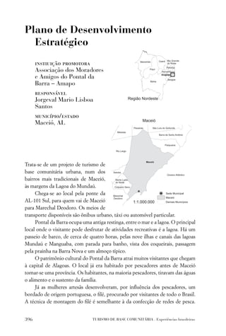 Plano de Desenvolvimento
  Estratégico
      instiuição promotora
      Associação dos Moradores
      e Amigos do Pontal da
      Barra – Amapo
      responsável
      Jorgeval Mario Lisboa
      Santos
      município/estado
      Maceió, AL




Trata-se de um projeto de turismo de
base comunitária urbana, num dos
bairros mais tradicionais de Maceió,
às margens da Lagoa do Mundaú.
     Chega-se ao local pela ponte da
AL-101 Sul, para quem vai de Maceió
para Marechal Deodoro. Os meios de
transporte disponíveis são ônibus urbano, táxi ou automóvel particular.
     Pontal da Barra ocupa uma antiga restinga, entre o mar e a lagoa. O principal
local onde o visitante pode desfrutar de atividades recreativas é a lagoa. Há um
passeio de barco, de cerca de quatro horas, pelas nove ilhas e canais das lagoas
Mundaú e Manguaba, com parada para banho, vista dos coqueirais, passagem
pela prainha na Barra Nova e um almoço típico.
     O patrimônio cultural do Pontal da Barra atrai muitos visitantes que chegam
à capital de Alagoas. O local já era habitado por pescadores antes de Maceió
tornar-se uma província. Os habitantes, na maioria pescadores, tiravam das águas
o alimento e o sustento da família.
     Já as mulheres artesãs desenvolveram, por inﬂuência dos pescadores, um
bordado de origem portuguesa, o ﬁlé, procurado por visitantes de todo o Brasil.
A técnica de montagem do ﬁlé é semelhante à da confecção de redes de pesca.


396                             TURISMO DE BASE COMUNITÁRIA . Experiências brasileiras
 