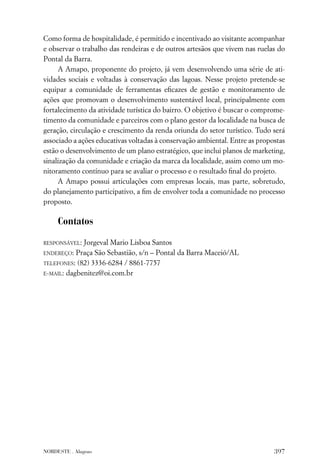 Como forma de hospitalidade, é permitido e incentivado ao visitante acompanhar
e observar o trabalho das rendeiras e de outros artesãos que vivem nas ruelas do
Pontal da Barra.
     A Amapo, proponente do projeto, já vem desenvolvendo uma série de ati-
vidades sociais e voltadas à conservação das lagoas. Nesse projeto pretende-se
equipar a comunidade de ferramentas eﬁcazes de gestão e monitoramento de
ações que promovam o desenvolvimento sustentável local, principalmente com
fortalecimento da atividade turística do bairro. O objetivo é buscar o comprome-
timento da comunidade e parceiros com o plano gestor da localidade na busca de
geração, circulação e crescimento da renda oriunda do setor turístico. Tudo será
associado a ações educativas voltadas à conservação ambiental. Entre as propostas
estão o desenvolvimento de um plano estratégico, que inclui planos de marketing,
sinalização da comunidade e criação da marca da localidade, assim como um mo-
nitoramento contínuo para se avaliar o processo e o resultado ﬁnal do projeto.
     A Amapo possui articulações com empresas locais, mas parte, sobretudo,
do planejamento participativo, a ﬁm de envolver toda a comunidade no processo
proposto.

     Contatos

RESPONSÁVEL: Jorgeval Mario Lisboa Santos
ENDEREÇO: Praça São Sebastião, s/n – Pontal da Barra Maceió/AL

TELEFONES: (82) 3336-6284 / 8861-7757

E-MAIL: dagbenitez@oi.com.br




NORDESTE . Alagoas                                                           397
 