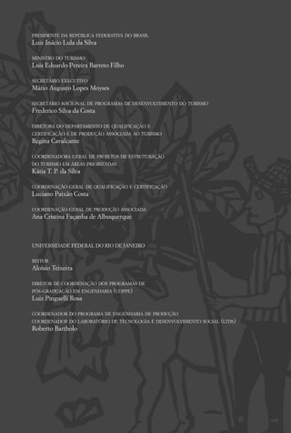 PRESIDENTE DA REPÚBLICA FEDERATIVA DO BRASIL
Luiz Inácio Lula da Silva

MINISTRO DO TURISMO
Luis Eduardo Pereira Barreto Filho

SECRETÁRIO EXECUTIVO
Mário Augusto Lopes Moyses

SECRETÁRIO NACIONAL DE PROGRAMAS DE DESENVOLVIMENTO DO TURISMO
Frederico Silva da Costa

DIRETORA DO DEPARTAMENTO DE QUALIFICAÇÃO E
CERTIFICAÇÃO E DE PRODUÇÃO ASSOCIADA AO TURISMO
Regina Cavalcante

COORDENADORA GERAL DE PROJETOS DE ESTRUTURAÇÃO
DO TURISMO EM ÁREAS PRIORIZADAS
Kátia T. P. da Silva

COORDENAÇÃO GERAL DE QUALIFICAÇÃO E CERTIFICAÇÃO
Luciano Paixão Costa

COORDENAÇÃO GERAL DE PRODUÇÃO ASSOCIADA
Ana Cristina Façanha de Albuquerque



UNIVERSIDADE FEDERAL DO RIO DE JANEIRO


REITOR
Aloísio Teixeira

DIRETOR DE COORDENAÇÃO DOS PROGRAMAS DE
PÓS-GRADUAÇÃO EM ENGENHARIA (COPPE)
Luiz Pinguelli Rosa

COORDENADOR DO PROGRAMA DE ENGENHARIA DE PRODUÇÃO
COORDENADOR DO LABORATÓRIO DE TECNOLOGIA E DESENVOLVIMENTO SOCIAL (LTDS)
Roberto Bartholo
 