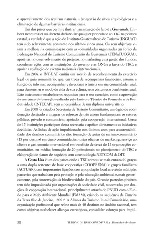 o aproveitamento dos recursos naturais, a (co)gestão de sítios arqueológicos e a
eliminação de algumas barreiras institucionais.
     Um dos países que permite ilustrar uma situação de fato é a Guatemala. Em-
bora nenhuma lei ou decreto declare dar qualquer prioridade ao TRC na política
estatal, a verdade é que a ação do Instituto Guatemalteco de Turismo (INGUAT)
tem sido relativamente constante nos últimos cinco anos. Os seus objetivos vi-
sam a melhora na comunicação com as comunidades organizadas em torno da
Federação Nacional de Turismo Comunitário da Guatemala (FENATUCGUA);
apoiá-las no desenvolvimento de projetos, no marketing e na gestão dos fundos;
coordenar ações com as instituições do governo e as ONGs a favor do TRC; e
apoiar a realização de eventos nacionais e internacionais.
     Em 2007, o INGUAT emitiu um acordo de reconhecimento do exercício
legal de guia comunitário, que, em troca de recompensas ﬁnanceiras, assume a
função de informar, acompanhar e direcionar o turista em sua comunidade rural,
para demonstrar o modo de vida de sua cultura, seus costumes e o ambiente rural.
Este instrumento estabelece os requisitos para o seu exercício, como a aprovação
de um curso de formação realizado pelo Instituto Técnico de Formação e de Pro-
dutividade (INTECAP), sem a necessidade de um diploma universitário.
     Em 2008 foi criado a Secretaria de Turismo Comunitário, um órgão de coor-
denação destinado a integrar os esforços de três atores fundamentais: os setores
público, privado e comunitário, apoiados pela cooperação internacional. Cerca
de 15 instituições participam desta secretaria e apóiam diretamente as iniciativas
decididas. As linhas de ação impulsionadas nos últimos anos para a sustentabili-
dade dos destinos comunitários são: formação de guias de turismo comunitário
(15 por destino) em cinco comunidades; curtas oﬁcinas de marketing, serviço ao
cliente e gastronomia internacional em benefício de cerca de 15 organizações co-
munitários, em média; formação de 20 proﬁssionais no planejamento do TRC e
elaboração de planos de negócios com a metodologia NETCOM da OIT.
     A Costa Rica é um dos países onde o TRC tornou-se mais enraizado, graças
a uma dupla vertente: de base cooperativa (COOPRENA) e grupos familiares
(ACTUAR), com importantes ligações com a população local através de múltiplas
parcerias que trabalham pela proteção e pela educação ambiental e, mais generi-
camente, pela conservação da biodiversidade do país. Grande parte dos projetos
tem sido impulsionada por organizações da sociedade civil, sustentadas por doa-
ções de cooperação internacional, principalmente através do PNUD, com o Fun-
do para o Meio Ambiente Mundial (FMAM), criando na sequência da Cimeira
da Terra (Rio de Janeiro, 1992)4. A Aliança do Turismo Rural Comunitário, uma
organização proﬁssional que reúne mais de 40 destinos no âmbito nacional, tem
como objetivo estabelecer alianças estratégicas, consolidar esforços para impul-


38                                TURISMO DE BASE COMUNITÁRIA . Diversidade de olhares
 
