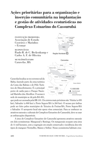 Ações prioritárias para a organização e
  inserção comunitária na implantação
  e gestão de atividades ecoturísticas no
  Complexo Estuarino do Cassurubá

      instituição promotora
      Associação de Estudo
      Costeiros e Marinhos
      – Ecomar
      responsáveis
      Paulo R. de C. Beckenkamp e
      Carlos A. F. de Oliveira
      município/estado
      Caravelas, BA




Caravelas localiza-se no extremo sul da
Bahia, fazendo parte da zona turística
da Costa das Baleias e do Pólo Turís-
tico do Descobrimento. É o principal
porto de saída para o Parque Nacio-
nal Marinho dos Abrolhos. O acesso à
sede do município se dá pela BA-001,
que pode ser acessada pela BR-101. Os centros mais próximos são: Vitória (a 450
km), Salvador (a 800 km) e Porto Seguro/BA (a 260 km). O acesso por ônibus
pode ser feito pelos municípios de Teixeira de Freitas/BA, Porto Seguro/BA
e Salvador. O aeroporto local não opera vôos comerciais. Para se conhecer os
atrativos naturais e culturais do Complexo Estuarino do Cassurubá, deve-se usar
as embarcações disponíveis.
     A área do Complexo Estuarino do Cassurubá apresenta atrativos naturais
em dois ecossistemas: Manguezal e Restinga. Os manguezais ocupam uma área
de 11 mil hectares, com a vegetação em estado conservado e incidência dos três
tipos de mangues (Vermelho, Manso e Siriba). Nesse ecossistema habitam crus-


400                            TURISMO DE BASE COMUNITÁRIA . Experiências brasileiras
 