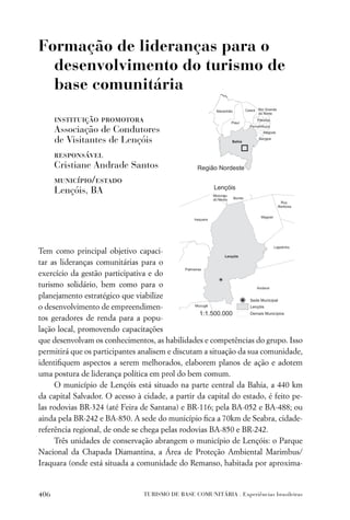Formação de lideranças para o
  desenvolvimento do turismo de
  base comunitária

      instituição promotora
      Associação de Condutores
      de Visitantes de Lençóis
      responsável
      Cristiane Andrade Santos
      município/estado
      Lençóis, BA




Tem como principal objetivo capaci-
tar as lideranças comunitárias para o
exercício da gestão participativa e do
turismo solidário, bem como para o
planejamento estratégico que viabilize
o desenvolvimento de empreendimen-
tos geradores de renda para a popu-
lação local, promovendo capacitações
que desenvolvam os conhecimentos, as habilidades e competências do grupo. Isso
permitirá que os participantes analisem e discutam a situação da sua comunidade,
identiﬁquem aspectos a serem melhorados, elaborem planos de ação e adotem
uma postura de liderança política em prol do bem comum.
     O município de Lençóis está situado na parte central da Bahia, a 440 km
da capital Salvador. O acesso à cidade, a partir da capital do estado, é feito pe-
las rodovias BR-324 (até Feira de Santana) e BR-116; pela BA-052 e BA-488; ou
ainda pela BR-242 e BA-850. A sede do município ﬁca a 70km de Seabra, cidade-
referência regional, de onde se chega pelas rodovias BA-850 e BR-242.
     Três unidades de conservação abrangem o município de Lençóis: o Parque
Nacional da Chapada Diamantina, a Área de Proteção Ambiental Marimbus/
Iraquara (onde está situada a comunidade do Remanso, habitada por aproxima-


406                             TURISMO DE BASE COMUNITÁRIA . Experiências brasileiras
 