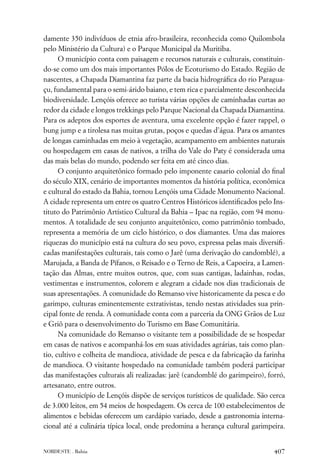 damente 350 indivíduos de etnia afro-brasileira, reconhecida como Quilombola
pelo Ministério da Cultura) e o Parque Municipal da Muritiba.
      O município conta com paisagem e recursos naturais e culturais, constituin-
do-se como um dos mais importantes Pólos de Ecoturismo do Estado. Região de
nascentes, a Chapada Diamantina faz parte da bacia hidrográﬁca do rio Paragua-
çu, fundamental para o semi-árido baiano, e tem rica e parcialmente desconhecida
biodiversidade. Lençóis oferece ao turista várias opções de caminhadas curtas ao
redor da cidade e longos trekkings pelo Parque Nacional da Chapada Diamantina.
Para os adeptos dos esportes de aventura, uma excelente opção é fazer rappel, o
bung jump e a tirolesa nas muitas grutas, poços e quedas d’água. Para os amantes
de longas caminhadas em meio à vegetação, acampamento em ambientes naturais
ou hospedagem em casas de nativos, a trilha do Vale do Paty é considerada uma
das mais belas do mundo, podendo ser feita em até cinco dias.
      O conjunto arquitetônico formado pelo imponente casario colonial do ﬁnal
do século XIX, cenário de importantes momentos da história política, econômica
e cultural do estado da Bahia, tornou Lençóis uma Cidade Monumento Nacional.
A cidade representa um entre os quatro Centros Históricos identiﬁcados pelo Ins-
tituto do Patrimônio Artístico Cultural da Bahia – Ipac na região, com 94 monu-
mentos. A totalidade de seu conjunto arquitetônico, como patrimônio tombado,
representa a memória de um ciclo histórico, o dos diamantes. Uma das maiores
riquezas do município está na cultura do seu povo, expressa pelas mais diversiﬁ-
cadas manifestações culturais, tais como o Jarê (uma derivação do candomblé), a
Marujada, a Banda de Pífanos, o Reisado e o Terno de Reis, a Capoeira, a Lamen-
tação das Almas, entre muitos outros, que, com suas cantigas, ladainhas, rodas,
vestimentas e instrumentos, colorem e alegram a cidade nos dias tradicionais de
suas apresentações. A comunidade do Remanso vive historicamente da pesca e do
garimpo, culturas eminentemente extrativistas, tendo nestas atividades sua prin-
cipal fonte de renda. A comunidade conta com a parceria da ONG Grãos de Luz
e Griô para o desenvolvimento do Turismo em Base Comunitária.
      Na comunidade do Remanso o visitante tem a possibilidade de se hospedar
em casas de nativos e acompanhá-los em suas atividades agrárias, tais como plan-
tio, cultivo e colheita de mandioca, atividade de pesca e da fabricação da farinha
de mandioca. O visitante hospedado na comunidade também poderá participar
das manifestações culturais ali realizadas: jarê (candomblé do garimpeiro), forró,
artesanato, entre outros.
      O município de Lençóis dispõe de serviços turísticos de qualidade. São cerca
de 3.000 leitos, em 54 meios de hospedagem. Os cerca de 100 estabelecimentos de
alimentos e bebidas oferecem um cardápio variado, desde a gastronomia interna-
cional até a culinária típica local, onde predomina a herança cultural garimpeira.


NORDESTE . Bahia                                                              407
 
