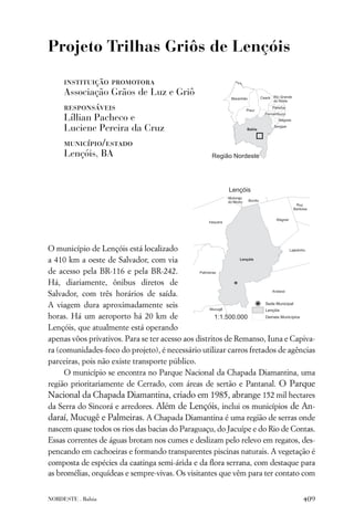 Projeto Trilhas Griôs de Lençóis

     instituição promotora
     Associação Grãos de Luz e Griô
     responsáveis
     Líllian Pacheco e
     Luciene Pereira da Cruz
     município/estado
     Lençóis, BA




O município de Lençóis está localizado
a 410 km a oeste de Salvador, com via
de acesso pela BR-116 e pela BR-242.
Há, diariamente, ônibus diretos de
Salvador, com três horários de saída.
A viagem dura aproximadamente seis
horas. Há um aeroporto há 20 km de
Lençóis, que atualmente está operando
apenas vôos privativos. Para se ter acesso aos distritos de Remanso, Iuna e Capiva-
ra (comunidades-foco do projeto), é necessário utilizar carros fretados de agências
parceiras, pois não existe transporte público.
     O município se encontra no Parque Nacional da Chapada Diamantina, uma
região prioritariamente de Cerrado, com áreas de sertão e Pantanal. O Parque
Nacional da Chapada Diamantina, criado em 1985, abrange 152 mil hectares
da Serra do Sincorá e arredores. Além de Lençóis, inclui os municípios de An-
daraí, Mucugê e Palmeiras. A Chapada Diamantina é uma região de serras onde
nascem quase todos os rios das bacias do Paraguaçu, do Jacuípe e do Rio de Contas.
Essas correntes de águas brotam nos cumes e deslizam pelo relevo em regatos, des-
pencando em cachoeiras e formando transparentes piscinas naturais. A vegetação é
composta de espécies da caatinga semi-árida e da ﬂora serrana, com destaque para
as bromélias, orquídeas e sempre-vivas. Os visitantes que vêm para ter contato com


NORDESTE . Bahia                                                               409
 