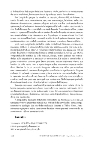 as Trilhas Griôs de Lençóis desfrutam das matas verdes, em busca de conhecimento
das ervas medicinais, banhos em rios de água doce e banho de cachoeiras.
      Em Lençóis há grupos de reisados, de capoeira, de maculelê, de baianas, de
samba de roda, entre muitos outros, que, com suas cantigas, ladainhas, rodas, ves-
timentas e instrumentos, colorem e alegram a cidade nos dias tradicionais de suas
apresentações. Os visitantes têm também a oportunidade de conviver com o modo de
vida dos habitantes das comunidades rurais de Lençóis. Por meio das trilhas, podem
conhecer o pantanal Marimbus, vivenciando o dia-a-dia dos griôs, mestres e morado-
res e suas tradições orais, tais como: a arte de garimpar no museu vivo de Seu Cori,
pescar com armadilhas (maio e muzuá), anzóis, tipos de peixes existentes, tipos de
plantas aquáticas com um belo passeio de canoa com pescadores da comunidade.
      Griô é um caminhante, cantador, poeta, contador de histórias, genealogista e
mediador político. É um educador popular que aprende, ensina e se torna a me-
mória viva da tradição oral. Os visitantes podem vivenciar essa pedagogia com os
jovens do grupo cooperativista de música e tradição oral do Grãos de Luz e Griô,
compartilhando histórias de vida, músicas, danças, mitos, cortejos nas comuni-
dades, aulas espetáculos e produção de artesanatos. Em todas as caminhadas, o
grupo se encontra com um griô. Desse encontro nascem conversas sobre a sua
história de vida, muita troca e aprendizagem sobre seus conhecimentos e sabe-
doria. Banhos de rio ou cachoeira integram cada uma das trilhas que se fecham
com um novo ritual, desta vez de despedida e avaliação do signiﬁcado do dia para
cada um. As rodas de conversas com os griôs se misturam com caminhadas, visitas
às casas dos moradores locais, banhos de cachoeira e vivências com pescadores,
erveiras, rendeiras, parteiras, garimpeiros e sanfoneiros. Tudo isso acompanhado
de muito samba de roda e forró pé-de-serra típicos da Chapada.
      Lençóis conta com uma boa infraestrutura turística, com variada oferta de
hotéis, pousadas, restaurantes, bares e operadores de passeios e atividades diver-
sas. Nas comunidades rurais, a Associação Grãos de Luz oferece hospedagem em
pousadas familiares e barracas de camping, além de pratos típicos das comunida-
des e café tradicional.
      A cooperativa de jovens de turismo comunitário da Associação Grãos de Luz
também promove encontros mensais nas comunidades envolvidas, para acompa-
nhamento e avaliação das atividades realizadas durante as Trilhas Griôs. Sema-
nalmente o grupo se reúne para tomar decisões sobre que está acontecendo ou
aconteceu na trilha e na comunidade.

      Contatos
TELEFONES:  (075) 3334-1040 / 9944-2223
E-MAIL: graosgrio@yahoo.com.br
SITE: www.graosdeluzegrio.org.br



410                              TURISMO DE BASE COMUNITÁRIA . Experiências brasileiras
 