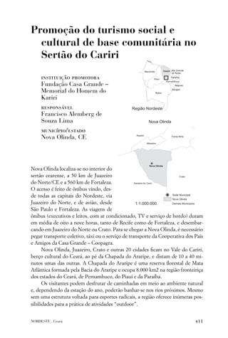 Promoção do turismo social e
  cultural de base comunitária no
  Sertão do Cariri

     instituição promotora
     Fundação Casa Grande –
     Memorial do Homem do
     Kariri
     responsável
     Francisco Alemberg de
     Souza Lima
     município/estado
     Nova Olinda, CE




Nova Olinda localiza-se no interior do
sertão cearense, a 50 km de Juazeiro
do Norte/CE e a 560 km de Fortaleza.
O acesso é feito de ônibus vindo, des-
de todas as capitais do Nordeste, via
Juazeiro do Norte, e de avião, desde
São Paulo e Fortaleza. As viagens de
ônibus (executivos e leitos, com ar condicionado, TV e serviço de bordo) duram
em média de oito a nove horas, tanto de Recife como de Fortaleza, e desembar-
cando em Juazeiro do Norte ou Crato. Para se chegar a Nova Olinda, é necessário
pegar transporte coletivo, táxi ou o serviço de transporte da Cooperativa dos Pais
e Amigos da Casa Grande – Coopagra.
      Nova Olinda, Juazeiro, Crato e outras 20 cidades ﬁcam no Vale do Cariri,
berço cultural do Ceará, ao pé da Chapada do Araripe, e distam de 10 a 40 mi-
nutos umas das outras. A Chapada do Araripe é uma reserva ﬂorestal de Mata
Atlântica formada pela Bacia do Araripe e ocupa 8.000 km2 na região fronteiriça
dos estados do Ceará, de Pernambuco, do Piauí e da Paraíba.
      Os visitantes podem desfrutar de caminhadas em meio ao ambiente natural
e, dependendo da estação do ano, poderão banhar-se nos rios próximos. Mesmo
sem uma estrutura voltada para esportes radicais, a região oferece inúmeras pos-
sibilidades para a prática de atividades “outdoor”.


NORDESTE . Ceará                                                              411
 