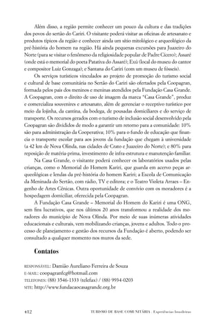 Além disso, a região permite conhecer um pouco da cultura e das tradições
dos povos do sertão do Cariri. O visitante poderá visitar as oﬁcinas de artesanato e
produtos típicos da região e conhecer ainda um sítio mitológico e arqueológico da
pré-história do homem na região. Há ainda pequenas excursões para Juazeiro do
Norte (para se visitar o fenômeno da religiosidade popular de Padre Cícero); Assaré
(onde está o memorial do poeta Patativa do Assaré); Exú (local do museu do cantor
e compositor Luiz Gonzaga); e Santana do Cariri (com um museu de fósseis).
     Os serviços turísticos vinculados ao projeto de promoção do turismo social
e cultural de base comunitária no Sertão do Cariri são ofertados pela Coopagran,
formada pelos pais dos meninos e meninas atendidos pela Fundação Casa Grande.
A Coopagran, com o direito de uso de imagem da marca “Casa Grande”, produz
e comercializa souvenires e artesanato, além de gerenciar o receptivo turístico por
meio da lojinha, da cantina, da bodega, de pousadas domiciliares e do serviço de
transporte. Os recursos gerados com o turismo de inclusão social desenvolvido pela
Coopagran são divididos de modo a garantir um retorno para a comunidade: 10%
são para administração da Cooperativa; 10% para o fundo de educação que ﬁnan-
cia o transporte escolar para aos jovens da fundação que chegam à universidade
(a 42 km de Nova Olinda, nas cidades de Crato e Juazeiro do Norte); e 80% para
reposição de matéria-prima, investimento de infra-estrutura e manutenção familiar.
     Na Casa Grande, o visitante poderá conhecer os laboratórios usados pelas
crianças, como o Memorial do Homem Kariri, que guarda em acervo peças ar-
queológicas e lendas da pré-história do homem Kariri; a Escola de Comunicação
da Meninada do Sertão, com rádio, TV e editora; e o Teatro Violeta Arraes – En-
genho de Artes Cênicas. Outra oportunidade de convívio com os moradores é a
hospedagem domiciliar, oferecida pela Coopagran.
     A Fundação Casa Grande – Memorial do Homem do Kariri é uma ONG,
sem ﬁns lucrativos, que nos últimos 20 anos transformou a realidade dos mo-
radores do município de Nova Olinda. Por meio de suas inúmeras atividades
educacionais e culturais, vem mobilizando crianças, jovens e adultos. Todo o pro-
cesso de planejamento e gestão dos recursos da Fundação é aberto, podendo ser
consultado a qualquer momento nos muros da sede.

      Contatos

RESPONSÁVEL:  Damião Aureliano Ferreira de Souza
E-MAIL: coopagranfcg@hotmail.com

TELEFONES: (88) 3546-1333 (telefax) / (88) 9934-0203

SITE: http://www.fundacaocasagrande.org.br




412                              TURISMO DE BASE COMUNITÁRIA . Experiências brasileiras
 
