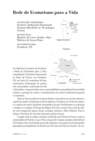 Rede de Ecoturismo para a Vida

     instituições promotoras
     Instituto Ambiental Viramundo
     Instituto Brasileiro de Tecnologias
     Sociais
     responsáveis
     Rogério da Costa Araújo e Igor
     Moreira de Sousa Pinto
     município/estado
     Fortaleza, CE




Os objetivos do projeto são fortalecer
a Rede de Ecoturismo para a Vida,
consolidando Territórios Sustentáveis
na Praia do Futuro, em Fortaleza/
CE, por meio do ecoturismo de base
comunitária. Participarão do projeto
três comunidades tradicionais da orla
e ribeirinhas, comprometidas com a sustentabilidade socioambiental da atividade
turística, a geração de renda e o fortalecimento da cultura tradicional pesqueira
e extrativista.
     Trata-se de um projeto de turismo de base comunitária em um área urbana: a
capital do estado. Localizada no litoral atlântico, Fortaleza tem 34 km de praias e
é a capital com maior densidade demográﬁca do país. Predominam na vegetação
o mangue e a restinga. O Parque Ecológico do Cocó é a maior área verde da cida-
de, com manguezais, lagoas, dunas, restingas, estuários e Mata Atlântica. Para se
chegar a Fortaleza, há vôos das principais capitais do país.
     A região onde se realiza o projeto, conhecida como Praia do Futuro, inclui as
comunidades do Serviluz, Caça e Pesca e Lagoa do Coração, situadas no litoral leste
de Fortaleza. São comunidades para onde migraram, em meados do século passado,
populações principalmente do litoral oeste do Ceará (do Vale do Acaraú e de mu-


NORDESTE . Ceará                                                               413
 