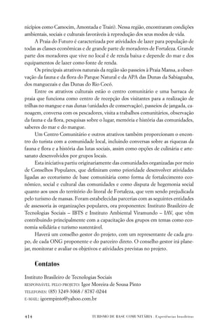 nicípios como Camocim, Amontada e Trairi). Nessa região, encontraram condições
ambientais, sociais e culturais favoráveis à reprodução dos seus modos de vida.
      A Praia do Futuro é caracterizada por atividades de lazer para população de
todas as classes econômicas e de grande parte de moradores de Fortaleza. Grande
parte dos moradores que vive no local é de renda baixa e depende do mar e dos
equipamentos de lazer como fonte de renda.
      Os principais atrativos naturais da região são passeios à Praia Mansa, a obser-
vação da fauna e da ﬂora do Parque Natural e da APA das Dunas da Sabiaguaba,
dos manguezais e das Dunas do Rio Cocó.
      Entre os atrativos culturais estão o centro comunitário e uma barraca de
praia que funciona como centro de recepção dos visitantes para a realização de
trilhas no mangue e nas dunas (unidades de conservação), passeios de jangada, ca-
noagem, conversa com os pescadores, visita a trabalhos comunitários, observação
da fauna e da ﬂora, pesquisas sobre o lugar, memória e história das comunidades,
saberes do mar e do mangue.
      Um Centro Comunitário e outros atrativos também proporcionam o encon-
tro do turista com a comunidade local, incluindo conversas sobre as riquezas da
fauna e ﬂora e a história das lutas sociais, assim como opções de culinária e arte-
sanato desenvolvidos por grupos locais.
      Esta iniciativa partiu originariamente das comunidades organizadas por meio
de Conselhos Populares, que deﬁniram como prioridade desenvolver atividades
ligadas ao ecoturismo de base comunitária como forma de fortalecimento eco-
nômico, social e cultural das comunidades e como disputa de hegemonia social
quanto aos usos do território do litoral de Fortaleza, que vem sendo prejudicada
pelo turismo de massas. Foram estabelecidas parcerias com as seguintes entidades
de assessoria às organizações populares, ora proponentes: Instituto Brasileiro de
Tecnologias Sociais – IBTS e Instituto Ambiental Viramundo – IAV, que vêm
contribuindo principalmente com a capacitação dos grupos em temas como eco-
nomia solidária e turismo sustentável.
      Haverá um conselho gestor do projeto, com um representante de cada gru-
po, de cada ONG proponente e do parceiro direto. O conselho gestor irá plane-
jar, monitorar e avaliar os objetivos e atividades previstas no projeto.


      Contatos
Instituto Brasileiro de Tecnologias Sociais
RESPONSÁVEL PELO PROJETO: Igor Moreira de Sousa Pinto

TELEFONES: (85) 3249-3068 / 8787-0244
E-MAIL: igormpinto@yahoo.com.br



414                              TURISMO DE BASE COMUNITÁRIA . Experiências brasileiras
 