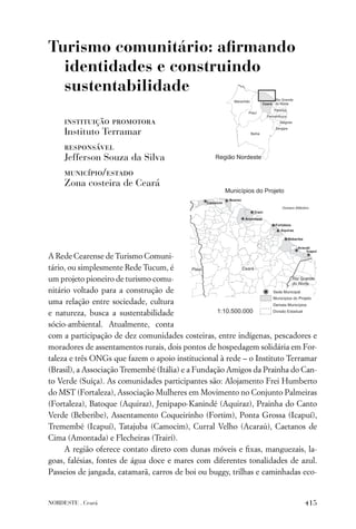Turismo comunitário: aﬁrmando
  identidades e construindo
  sustentabilidade

     instituição promotora
     Instituto Terramar
     responsável
     Jefferson Souza da Silva
     município/estado
     Zona costeira de Ceará




A Rede Cearense de Turismo Comuni-
tário, ou simplesmente Rede Tucum, é
um projeto pioneiro de turismo comu-
nitário voltado para a construção de
uma relação entre sociedade, cultura
e natureza, busca a sustentabilidade
sócio-ambiental. Atualmente, conta
com a participação de dez comunidades costeiras, entre indígenas, pescadores e
moradores de assentamentos rurais, dois pontos de hospedagem solidária em For-
taleza e três ONGs que fazem o apoio institucional à rede – o Instituto Terramar
(Brasil), a Associação Tremembé (Itália) e a Fundação Amigos da Prainha do Can-
to Verde (Suíça). As comunidades participantes são: Alojamento Frei Humberto
do MST (Fortaleza), Associação Mulheres em Movimento no Conjunto Palmeiras
(Fortaleza), Batoque (Aquiraz), Jenipapo-Kanindé (Aquiraz), Prainha do Canto
Verde (Beberibe), Assentamento Coqueirinho (Fortim), Ponta Grossa (Icapuí),
Tremembé (Icapuí), Tatajuba (Camocim), Curral Velho (Acaraú), Caetanos de
Cima (Amontada) e Flecheiras (Trairí).
     A região oferece contato direto com dunas móveis e ﬁxas, manguezais, la-
goas, falésias, fontes de água doce e mares com diferentes tonalidades de azul.
Passeios de jangada, catamarã, carros de boi ou buggy, trilhas e caminhadas eco-


NORDESTE . Ceará                                                            415
 