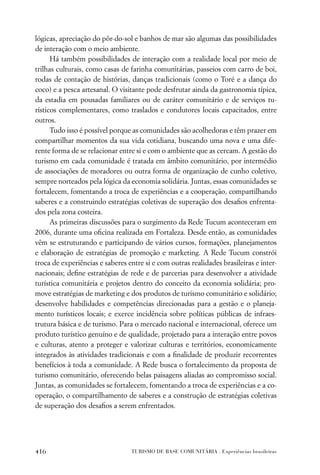 lógicas, apreciação do pôr-do-sol e banhos de mar são algumas das possibilidades
de interação com o meio ambiente.
      Há também possibilidades de interação com a realidade local por meio de
trilhas culturais, como casas de farinha comunitárias, passeios com carro de boi,
rodas de contação de histórias, danças tradicionais (como o Toré e a dança do
coco) e a pesca artesanal. O visitante pode desfrutar ainda da gastronomia típica,
da estadia em pousadas familiares ou de caráter comunitário e de serviços tu-
rísticos complementares, como traslados e condutores locais capacitados, entre
outros.
      Tudo isso é possível porque as comunidades são acolhedoras e têm prazer em
compartilhar momentos da sua vida cotidiana, buscando uma nova e uma dife-
rente forma de se relacionar entre si e com o ambiente que as cercam. A gestão do
turismo em cada comunidade é tratada em âmbito comunitário, por intermédio
de associações de moradores ou outra forma de organização de cunho coletivo,
sempre norteados pela lógica da economia solidária. Juntas, essas comunidades se
fortalecem, fomentando a troca de experiências e a cooperação, compartilhando
saberes e a construindo estratégias coletivas de superação dos desaﬁos enfrenta-
dos pela zona costeira.
      As primeiras discussões para o surgimento da Rede Tucum aconteceram em
2006, durante uma oﬁcina realizada em Fortaleza. Desde então, as comunidades
vêm se estruturando e participando de vários cursos, formações, planejamentos
e elaboração de estratégias de promoção e marketing. A Rede Tucum constrói
troca de experiências e saberes entre si e com outras realidades brasileiras e inter-
nacionais; deﬁne estratégias de rede e de parcerias para desenvolver a atividade
turística comunitária e projetos dentro do conceito da economia solidária; pro-
move estratégias de marketing e dos produtos de turismo comunitário e solidário;
desenvolve habilidades e competências direcionadas para a gestão e o planeja-
mento turísticos locais; e exerce incidência sobre políticas públicas de infraes-
trutura básica e de turismo. Para o mercado nacional e internacional, oferece um
produto turístico genuíno e de qualidade, projetado para a interação entre povos
e culturas, atento a proteger e valorizar culturas e territórios, economicamente
integrados às atividades tradicionais e com a ﬁnalidade de produzir recorrentes
benefícios à toda a comunidade. A Rede busca o fortalecimento da proposta de
turismo comunitário, oferecendo belas paisagens aliadas ao compromisso social.
Juntas, as comunidades se fortalecem, fomentando a troca de experiências e a co-
operação, o compartilhamento de saberes e a construção de estratégias coletivas
de superação dos desaﬁos a serem enfrentados.




416                              TURISMO DE BASE COMUNITÁRIA . Experiências brasileiras
 