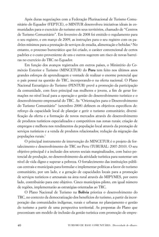 Após duras negociações com a Federação Plurinacional de Turismo Comu-
nitário do Equador (FEPTCE), o MINTUR desenvolveu iniciativas ideais às co-
munidades para o exercício do turismo em seus territórios, chamado de “Centros
de Turismo Comunitário”. Em fevereiro de 2008 foi emitido o regulamento para
o seu registro, e em março de 2009, as instruções para o seu registro com os pa-
drões mínimos para a prestação de serviços de estadia, alimentação e bebidas.6 No
entanto, o processo burocrático que foi criado, o caráter convencional de certos
padrões e o custo proveniente de uns e outros sugerem um risco de novas barrei-
ras no exercício do TRC no Equador.
     Em função dos avanços registrados em outros países, o Ministério do Co-
mércio Exterior e Turismo (MINCETUR) do Peru tem feito nos últimos anos
grandes esforços de aprendizagem e vontade de realizar o enorme potencial que
o país possui na questão do TRC, incorporando-o na oferta nacional. O Plano
Nacional Estratégico do Turismo (PENTUR) prevê a promoção da participação
da comunidade, com foco principal nas mulheres e jovens, a ﬁm de gerar for-
mações no nível local para a operação e gestão do desenvolvimento turístico e o
desenvolvimento empresarial do TRC. As “Orientações para o Desenvolvimento
do Turismo Comunitário” (setembro 2008) deﬁnem os objetivos especíﬁcos de:
reforço da capacidade local de planejar e gerir o turismo comunitário; diversi-
ﬁcação da oferta e a formação de novos mercados através do desenvolvimento
de produtos turísticos especializados e competitivos nas zonas rurais; criação de
empregos e melhora nos rendimentos da população local através da prestação de
serviços turísticos e a venda de produtos relacionados; redução da migração das
populações rurais.7
     O principal instrumento de intervenção do MINCETUR é o projeto de for-
talecimento e desenvolvimento do TRC no Peru (TURURAL: 2007-2010). O seu
objetivo principal é a inclusão dos setores sociais marginalizados, com baixo po-
tencial de produção, no desenvolvimento da atividade turística para sustentar um
nível de vida digno e superar a pobreza. O fortalecimento das instituições públi-
cas centrais e municipais para formular e implementar políticas a favor do turismo
comunitário, por um lado, e a geração de capacidades locais para a promoção
de serviços turísticos e artesanais na área rural através do MIPYMES, por outro
lado, contribuirão para este objetivo. Cinco municípios-piloto, em igual número
de regiões, implementarão as estratégias orientadas ao TRC.
     O Plano Nacional de Turismo na Bolívia prioriza o desenvolvimento do
TRC, no contexto da democratização dos benefícios do turismo, a partir da incor-
poração das comunidades indígenas, rurais e urbanas no planejamento e gestão
do turismo a partir de uma perspectiva territorial. As propostas do Plano que
preconizam um modelo de inclusão da gestão turística com promoção de empre-


40                                TURISMO DE BASE COMUNITÁRIA . Diversidade de olhares
 