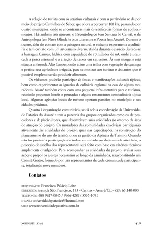 A relação do turista com os atrativos culturais e com o patrimônio se dá por
meio do projeto Caminhos do Saber, que o leva a percorrer 100 km, passando por
quatro municípios, onde se encontram as mais diversiﬁcadas formas de conheci-
mentos. Há também três museus: o Paleontológico (em Santana do Cariri), o de
Antropologia (em Nova Olinda) e o de Literatura e Poesia (em Assaré). Durante o
trajeto, além do contato com a paisagem natural, o visitante experimenta a culiná-
ria e tem contato com um artesanato diverso. Ainda durante o passeio destaca-se
a barragem Canoas, hídrica com capacidade de 70 milhões de m3, onde é prati-
cada a pesca artesanal e a criação de peixes em cativeiros. Às suas margens está
situada a Fazenda Alto Canoas, onde existe uma trilha com vegetação de caatinga
e pratica-se a agricultura irrigada, para se mostrar aos turistas e visitantes que é
possível em pleno sertão produzir alimentos.
      Os visitantes poderão participar de festas e manifestações culturais típicas,
bem como experimentar as iguarias da culinária regional na casa de alguns mo-
radores. Assaré também conta com uma pequena infra-estrutura para o turismo,
reunindo pequenos hotéis e pousadas e alguns restaurantes com culinária típica
local. Algumas agências locais de turismo operam passeios no município e nas
cidades próximas.
      Quanto à organização comunitária, se dá sob a coordenação da Universida-
de Patativa do Assaré e tem a parceria dos grupos organizados como os de pes-
cadores e de piscicultores, que desenvolvem suas atividades no entorno da área
de atuação do projeto. Os moradores das comunidades envolvidas participarão
ativamente das atividades do projeto, quer nas capacitações, na construção do
planejamento do uso do território, ou na gestão da Agência de Turismo. Quando
não for possível a participação de toda comunidade em determinada atividade, o
processo de escolha dos representantes será feito com base em critérios técnicos
amplamente divulgados. Para acompanhar as atividades do projeto, avaliar suas
ações e propor os ajustes necessários ao longo da caminhada, será constituído um
Comitê Gestor, formado por três representantes de cada comunidade participan-
te, totalizando nove membros.

     Contatos

RESPONSÁVEL:  Francisco Palácio Leite
ENDEREÇO:  Avenida São Francisco, 173 – Centro – Assaré/CE – CEP: 63.140-000
TELEFONES: (88) 9927-0045 / 9966-4286 / 3535-1091

E-MAIL: universidadepatativa@hotmail.com

SITE: www.universidadepatativa.com.br




NORDESTE . Ceará                                                                419
 