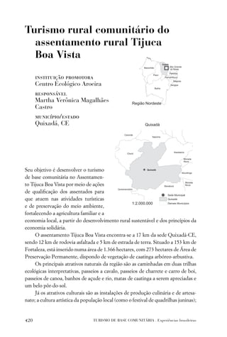Turismo rural comunitário do
  assentamento rural Tijuca
  Boa Vista

      instituição promotora
      Centro Ecológico Aroeira
      responsável
      Martha Verônica Magalhães
      Castro
      município/estado
      Quixadá, CE




Seu objetivo é desenvolver o turismo
de base comunitária no Assentamen-
to Tijuca Boa Vista por meio de ações
de qualiﬁcação dos assentados para
que atuem nas atividades turísticas
e de preservação do meio ambiente,
fortalecendo a agricultura familiar e a
economia local, a partir do desenvolvimento rural sustentável e dos princípios da
economia solidária.
     O assentamento Tijuca Boa Vista encontra-se a 17 km da sede Quixadá-CE,
sendo 12 km de rodovia asfaltada e 5 km de estrada de terra. Situado a 153 km de
Fortaleza, está inserido numa área de 1.366 hectares, com 273 hectares de Área de
Preservação Permanente, dispondo de vegetação de caatinga arbóreo-arbustiva.
     Os principais atrativos naturais da região são as caminhadas em duas trilhas
ecológicas interpretativas, passeios a cavalo, passeios de charrete e carro de boi,
passeios de canoa, banhos de açude e rio, matas de caatinga a serem apreciadas e
um belo pôr-do-sol.
     Já os atrativos culturais são as instalações de produção culinária e de artesa-
nato; a cultura artística da população local (como o festival de quadrilhas juninas);


420                              TURISMO DE BASE COMUNITÁRIA . Experiências brasileiras
 