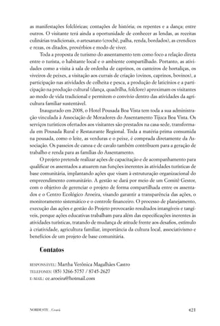 as manifestações folclóricas; contações de história; os repentes e a dança; entre
outros. O visitante terá ainda a oportunidade de conhecer as lendas, as receitas
culinárias tradicionais, o artesanato (crochê, palha, renda, bordados), as crendices
e rezas, os ditados, provérbios e modo de viver.
      Toda a proposta de turismo do assentamento tem como foco a relação direta
entre o turista, o habitante local e o ambiente compartilhado. Portanto, as ativi-
dades como a visita à sala de ordenha de caprinos, os canteiros de hortaliças, os
viveiros de peixes, a visitação aos currais de criação (ovinos, caprinos, bovinos), a
participação nas atividades de colheita e pesca, a produção de laticínios e a parti-
cipação na produção cultural (dança, quadrilha, folclore) aproximam os visitantes
ao modo de vida tradicional e permitem o convívio dentro das atividades da agri-
cultura familiar sustentável.
      Inaugurado em 2008, o Hotel Pousada Boa Vista tem toda a sua administra-
ção vinculada à Associação de Moradores do Assentamento Tijuca Boa Vista. Os
serviços turísticos ofertados aos visitantes são prestados na casa-sede, transforma-
da em Pousada Rural e Restaurante Regional. Toda a matéria-prima consumida
na pousada, como o leite, as verduras e o peixe, é comprada diretamente da As-
sociação. Os passeios de canoa e de cavalo também contribuem para a geração de
trabalho e renda para as famílias do Assentamento.
      O projeto pretende realizar ações de capacitação e de acompanhamento para
qualiﬁcar os assentados a atuarem nas funções inerentes às atividades turísticas de
base comunitária, implantando ações que visam à estruturação organizacional do
empreendimento comunitário. A gestão se dará por meio de um Comitê Gestor,
com o objetivo de gerenciar o projeto de forma compartilhada entre os assenta-
dos e o Centro Ecológico Aroeira, visando garantir a transparência das ações, o
monitoramento sistemático e o controle ﬁnanceiro. O processo de planejamento,
execução das ações e gestão do Projeto provocarão resultados intangíveis e tangí-
veis, porque ações educativas trabalham para além das especiﬁcações inerentes às
atividades turísticas, tratando de mudança de atitude frente aos desaﬁos, estímulo
à criatividade, agricultura familiar, importância da cultura local, associativismo e
benefícios de um projeto de base comunitária.

     Contatos

RESPONSÁVEL:  Martha Verônica Magalhães Castro
TELEFONES: (85) 3266-5757 / 8745-2627

E-MAIL: ce.aroeira@hotmail.com




NORDESTE . Ceará                                                                 421
 