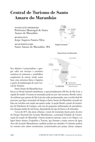 Central de Turismo de Santo
  Amaro do Maranhão

      instituição promotora
      Prefeitura Municipal de Santo
      Amaro do Maranhão
      responsável
      Jorge Augusto Santos Silva
      município/estado
      Santo Amaro do Maranhão, MA




Seu objetivo é potencializar e agre-
gar valor aos serviços e produtos
turísticos já existentes e possibilitar
surgimento de outros, tendo como
base uma estrutura física e logística
a partir da implantação de uma Cen-
tral de Turismo.
      Santo Amaro do Maranhão loca-
liza-se no litoral oriental maranhense, a aproximadamente 240 km de São Luís, a
capital do estado. O acesso ao município pode ser por vias terrestre, ﬂuvial e aérea.
As rodovias que partem de São Luís são todas pavimentadas, mas o trecho ﬁnal do
percurso, que liga o município de Sangue a Santo Amaro do Maranhão, só pode ser
feito em veículos com tração nas quatro rodas. A opção ﬂuvial, a partir do municí-
pio de Humberto de Campos, com uso de pequenas embarcações de pescadores,
tem duração média de três horas, dependendo do tipo de barco e do itinerário.
      Cerca de 40% das áreas urbanas e rurais do município fazem parte da área
do Parque Nacional dos Lençóis Maranhenses, a principal Unidade de Conser-
vação do estado do Maranhão. Outros atrativos naturais, como o rio Alegre e os
lagos Santo Amaro, Guapiriba e Travosa, que formam a maior reserva de água
doce dos Lençóis Maranhenses, também podem ser visitados. O visitante poderá
ter contato com vários ecossistemas, caracterizados por praias, dunas, campos,


422                              TURISMO DE BASE COMUNITÁRIA . Experiências brasileiras
 
