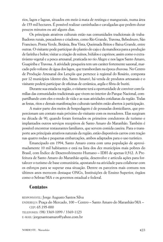 rios, lagos e lagoas, situados em meio à mata de restinga e manguezais, numa área
de 155 mil hectares. É possível realizar caminhadas e cavalgadas que podem durar
poucos minutos ou até alguns dias.
      Os principais atrativos culturais estão nas comunidades tradicionais de traba-
lhadores rurais, pescadores e criadores, como Rio Grande, Travosa, Bebedouro, São
Francisco, Ponta Verde, Betânia, Boa Vista, Queimada Britos e Baixa Grande, entre
outras. O visitante pode participar do plantio do caju e da mandioca para a produção
de farinha e bolos; visitar a criação de suínos, búfalos e caprinos; assim como o extra-
tivismo vegetal e a pesca artesanal, praticada no rio Alegre e nos lagos Santo Amaro,
Guapiriba e Travosa. A atividade pesqueira tem um caráter fortemente sazonal, mar-
cado pelo volume de água dos lagos, que transbordam na época chuvosa. No Centro
de Produção Artesanal dos Lençóis que pertence à regional do Rosário, composta
por 12 municípios (dentre eles, Santo Amaro), há venda de produtos artesanais e o
visitante poderá participar de oﬁcinas de cerâmica, argila e ﬁbra de buriti.
      Durante sua estada na região, o visitante terá a oportunidade de conviver com fa-
mílias das comunidades tradicionais que vivem no interior do Parque Nacional, com-
partilhando com eles o modo de vida e as suas atividades cotidianas da região. Todas
as festas, ritos e demais manifestações culturais também estão abertos à participação.
      A maior parte dos meios de hospedagem é de pousadas domiciliares, que pro-
porcionam um contato mais próximo do visitante com os moradores. Elas surgiram
na década de 90, quando foram formados os primeiros condutores de turismo e
implantados outros serviços receptivos de Santo Amaro do Maranhão. Também é
possível encontrar restaurantes familiares, que servem comida caseira. Para o trans-
porte aos principais atrativos naturais da região, estão disponíveis carros com tração
nas quatro rodas e pequenas embarcações, ambos adaptados para o uso turístico.
      Emancipado em 1994, Santo Amaro conta com uma população de aproxi-
madamente 10 mil habitantes e está na lista dos dez municípios mais pobres do
Brasil, com Índice de Desenvolvimento Humano – IDH de apenas 0,512. A Pre-
feitura de Santo Amaro do Maranhão apóia, desenvolve e articula ações para for-
talecer o turismo de base comunitária, apostando na atividade para colaborar com
os esforços para se superar essa situação. Dentre os parceiros mais comuns nos
últimos anos merecem destaque ONGs, Instituições de Ensino Superior, órgãos
como o Sebrae/MA e os governos estadual e federal.

     Contatos
RESPONSÁVEL:  Jorge Augusto Santos Silva
ENDEREÇO: Praça do Mercado, 100 – Centro – Santo Amaro do Maranhão/MA –
    CEP: 65.195-000
TELEFONES: (98) 3369-1099 / 3369-1123
E-MAIL: jorgesantoamaro@yahoo.com.br



NORDESTE . Maranhão                                                                 423
 