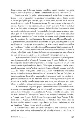 km a partir da sede de Ipojuca. Durante esse último trecho, é possível ver a usina
Salgado ao lado esquerdo e, à direita, a comunidade de Nossa Senhora do Ó.
      O maior atrativo de Ipojuca são suas praias de areias ﬁnas, vegetação ras-
teira e coqueiros espaçados. Sua paisagem é marcada por trechos de mar aberto
e trechos protegidos por arrecifes, que, na maré baixa, formam belas piscinas
naturais. As oito praias de Ipojuca apresentam diferentes paisagens, favorecendo
os mais diversos tipos de esportes náuticos. Dentre elas, está Porto de Galinhas
(a 50 km de Recife), o maior pólo turístico do litoral sul de Pernambuco. Além
de atrativo turístico, as praias de Ipojuca são locais de desova de tartarugas mari-
nhas, que, nos meses de março e setembro, procuram as areias desses balneários
para fazerem seus ninhos. Outros atrativos naturais do município são os mangue-
zais dos estuários dos rios Massangana, Tatuóca, Ipojuca, Merepe, Maracaípe e
Aquirá-Sirinhaém, onde se formam exuberantes bosques, que abrigam rica fauna
de siris, ostras, caranguejos, aratus, guaiamuns, peixes e cavalos-marinhos; as ilhas
do Francês e de Tatuóca, entre a foz dos rios Massangana e Tatuóca; cachoeiras di-
versas; o Neck Vulcânico, uma colina de 90 milhões de anos com cerca de 30 m de
altura; e o baobá de Nossa Senhora do Ó – árvore com mais de 400 anos, plantada
no local por escravos, cujo tronco necessita de 20 pessoas para abraçá-lo.
      O patrimônio histórico-cultural do município é representado pela arquitetu-
ra religiosa dos núcleos urbanos de Ipojuca e Nossa Senhora do Ó e por elemen-
tos integrantes dos conjuntos arquitetônicos de antigos engenhos de açúcar, como
as capelas dos engenhos Guerra, Tapera, Tabatinga e Maranhão; a capela, a casa-
grande e restos da “moita” e do armazém do Engenho Gaipió, fundado no século
XIX; e a “moita” do Engenho Canoas (séc. XVIII), onde funciona uma fábrica
de mel e rapadura artesanal. O crescimento do turismo em Porto de Galinhas cria
oportunidades de desenvolver a produção do artesanato local. Os artesãos ex-
pressam o símbolo da Vila em diferentes enfeites, como as galinhas esculpidas em
coqueiros, os tecidos pintados à mão, as esculturas que imortalizam os seres mari-
nhos e os trabalhos feitos em concha do mar, coco, semente, folha seca e barro.
      Os visitantes que chegam a Ipojuca têm uma excelente oportunidade de en-
trar em contato com a cultura do local nas inúmeras festas populares e nos eventos
comunitários realizados. Em dezembro, na Praia de Serrambi, acontece a Festa
de Nossa Senhora da Conceição do Outeiro e, no primeiro domingo de fevereiro,
a Festa de Nossa Senhora do Ó. Outras festas, como a de Santo Antonio de Ca-
mela, a de São Miguel, a de São Pedro, a de São Sebastião e a do Santo Cristo de
Ipojuca, também são realizadas ao longo do ano, em Porto de Galinhas, na Vila
de Camela, na Praia do Cupe e na sede municipal.
      A infraestrutura de apoio ao turismo em Ipojuca está distribuída nos três
principais pólos turísticos do município. O primeiro abrange o eixo Porto de


NORDESTE . Pernambuco                                                            425
 