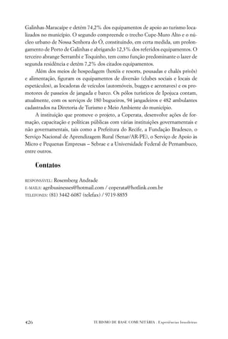 Galinhas-Maracaípe e detém 74,2% dos equipamentos de apoio ao turismo loca-
lizados no município. O segundo compreende o trecho Cupe-Muro Alto e o nú-
cleo urbano de Nossa Senhora do Ó, constituindo, em certa medida, um prolon-
gamento de Porto de Galinhas e abrigando 12,3% dos referidos equipamentos. O
terceiro abrange Serrambi e Toquinho, tem como função predominante o lazer de
segunda residência e detém 7,2% dos citados equipamentos.
     Além dos meios de hospedagem (hotéis e resorts, pousadas e chalés privês)
e alimentação, ﬁguram os equipamentos de diversão (clubes sociais e locais de
espetáculos), as locadoras de veículos (automóveis, buggys e aeronaves) e os pro-
motores de passeios de jangada e barco. Os pólos turísticos de Ipojuca contam,
atualmente, com os serviços de 180 bugueiros, 94 jangadeiros e 482 ambulantes
cadastrados na Diretoria de Turismo e Meio Ambiente do município.
     A instituição que promove o projeto, a Coperata, desenvolve ações de for-
mação, capacitação e políticas públicas com várias instituições governamentais e
não governamentais, tais como a Prefeitura do Recife, a Fundação Bradesco, o
Serviço Nacional de Aprendizagem Rural (Senar/AR-PE), o Serviço de Apoio às
Micro e Pequenas Empresas – Sebrae e a Universidade Federal de Pernambuco,
entre outros.

      Contatos

RESPONSÁVEL: Rosemberg Andrade
E-MAILS:
       agribusinesses@hotmail.com / coperata@hotlink.com.br
TELEFONES: (81) 3442-6087 (telefax) / 9719-8855




426                             TURISMO DE BASE COMUNITÁRIA . Experiências brasileiras
 