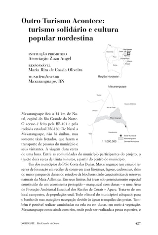 Outro Turismo Acontece:
 turismo solidário e cultura
 popular nordestina

     intituição promotora
     Associação Zuzu Angel
     responsável
     Maria Rita de Cassia Oliveira
     município/estado
     Maxaranguape, RN




Maxaranguape ﬁca a 54 km de Na-
tal, capital do Rio Grande do Norte.
O acesso é feito pela BR-101 e pela
rodovia estadual RN-160. De Natal a
Maxaranguape, não há ônibus, mas
somente táxis fretados, que fazem o
transporte de pessoas do município e
seus visitantes. A viagem dura cerca
de uma hora. Entre as comunidades do município participantes do projeto, o
trajeto dura cerca de trinta minutos, a partir do centro do município.
      Um dos municípios do Pólo Costa das Dunas, Maxaranguape tem a maior re-
serva de formação em recifes de corais em área litorânea, lagoas, cachoeiras, além
do maior parque de dunas do estado e da biodiversidade característica de reservas
naturais da Mata Atlântica. Em seus limites, há áreas sob gerenciamento especial
constituído de um ecossistema protegido – manguezal com dunas – e uma Área
de Proteção Ambiental Estadual dos Recifes de Corais – Aparc. Trata-se de um
local campestre, de população rural. Todo o litoral do município é adequado para
o banho de mar, natação e navegação devido às águas tranquilas das praias. Tam-
bém é possível realizar caminhadas na orla ou em dunas, em meio à vegetação.
Maxaranguape conta ainda com rios, onde pode ser realizada a pesca esportiva, e


NORDESTE . Rio Grande do Norte                                                427
 