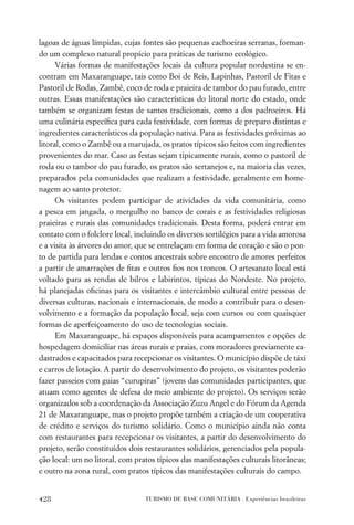 lagoas de águas límpidas, cujas fontes são pequenas cachoeiras serranas, forman-
do um complexo natural propício para práticas de turismo ecológico.
      Várias formas de manifestações locais da cultura popular nordestina se en-
contram em Maxaranguape, tais como Boi de Reis, Lapinhas, Pastoril de Fitas e
Pastoril de Rodas, Zambê, coco de roda e praieira de tambor do pau furado, entre
outras. Essas manifestações são características do litoral norte do estado, onde
também se organizam festas de santos tradicionais, como a dos padroeiros. Há
uma culinária especíﬁca para cada festividade, com formas de preparo distintas e
ingredientes característicos da população nativa. Para as festividades próximas ao
litoral, como o Zambê ou a marujada, os pratos típicos são feitos com ingredientes
provenientes do mar. Caso as festas sejam tipicamente rurais, como o pastoril de
roda ou o tambor do pau furado, os pratos são sertanejos e, na maioria das vezes,
preparados pela comunidades que realizam a festividade, geralmente em home-
nagem ao santo protetor.
      Os visitantes podem participar de atividades da vida comunitária, como
a pesca em jangada, o mergulho no banco de corais e as festividades religiosas
praieiras e rurais das comunidades tradicionais. Desta forma, poderá entrar em
contato com o folclore local, incluindo os diversos sortilégios para a vida amorosa
e a visita às árvores do amor, que se entrelaçam em forma de coração e são o pon-
to de partida para lendas e contos ancestrais sobre encontro de amores perfeitos
a partir de amarrações de ﬁtas e outros ﬁos nos troncos. O artesanato local está
voltado para as rendas de bilros e labirintos, típicas do Nordeste. No projeto,
há planejadas oﬁcinas para os visitantes e intercâmbio cultural entre pessoas de
diversas culturas, nacionais e internacionais, de modo a contribuir para o desen-
volvimento e a formação da população local, seja com cursos ou com quaisquer
formas de aperfeiçoamento do uso de tecnologias sociais.
      Em Maxaranguape, há espaços disponíveis para acampamentos e opções de
hospedagem domiciliar nas áreas rurais e praias, com moradores previamente ca-
dastrados e capacitados para recepcionar os visitantes. O município dispõe de táxi
e carros de lotação. A partir do desenvolvimento do projeto, os visitantes poderão
fazer passeios com guias “curupiras” (jovens das comunidades participantes, que
atuam como agentes de defesa do meio ambiente do projeto). Os serviços serão
organizados sob a coordenação da Associação Zuzu Angel e do Fórum da Agenda
21 de Maxaranguape, mas o projeto propõe também a criação de um cooperativa
de crédito e serviços do turismo solidário. Como o município ainda não conta
com restaurantes para recepcionar os visitantes, a partir do desenvolvimento do
projeto, serão constituídos dois restaurantes solidários, gerenciados pela popula-
ção local: um no litoral, com pratos típicos das manifestações culturais litorâneas;
e outro na zona rural, com pratos típicos das manifestações culturais do campo.


428                              TURISMO DE BASE COMUNITÁRIA . Experiências brasileiras
 