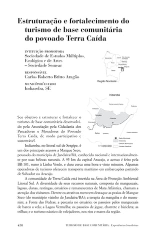 Estruturação e fortalecimento do
  turismo de base comunitária
  do povoado Terra Caída
      intituição promotora
      Sociedade de Estudos Múltiplos,
      Ecológica e de Artes
      – Sociedade Semear
      responsável
      Carlos Roberto Britto Aragão
      município/estado
      Indiaroba, SE




Seu objetivo é estruturar e fortalecer o
turismo de base comunitária desenvolvi-
do pela Associação pela Cidadania dos
Pescadores e Moradores do Povoado
Terra Caída, de modo participativo e
sustentável.
      Indiaroba, no litoral sul de Sergipe, é
um dos principais acessos a Mangue Seco,
povoado do município de Jandaíra/BA, conhecido nacional e internacionalmen-
te por suas belezas naturais. A 95 km da capital Aracaju, o acesso é feito pela
BR-101, rumo à Linha Verde, e dura cerca uma hora e vinte minutos. Algumas
operadoras de turismo oferecem transporte marítimo em embarcações partindo
de Salvador ou Aracaju.
      A comunidade de Terra Caída está inserida na Área de Proteção Ambiental
Litoral Sul. A diversidade de seus recursos naturais, composta de manguezais,
lagoas, dunas, restingas, estuários e remanescentes de Mata Atlântica, chamam a
atenção dos visitantes. Dentre os atrativos merecem destaque as praias de Mangue
Seco (do município vizinho de Jandaíra/BA); a terapia da mangaba e do massu-
nim; a Fonte das Pedras; a pescaria no estuário; os passeios pelos manguezais
de barco a vela; a Lagoa Vermelha; os passeios de jegue, charrete e bicicleta; as
trilhas; e o turismo náutico de velejadores, nos rios e mares da região.


430                             TURISMO DE BASE COMUNITÁRIA . Experiências brasileiras
 